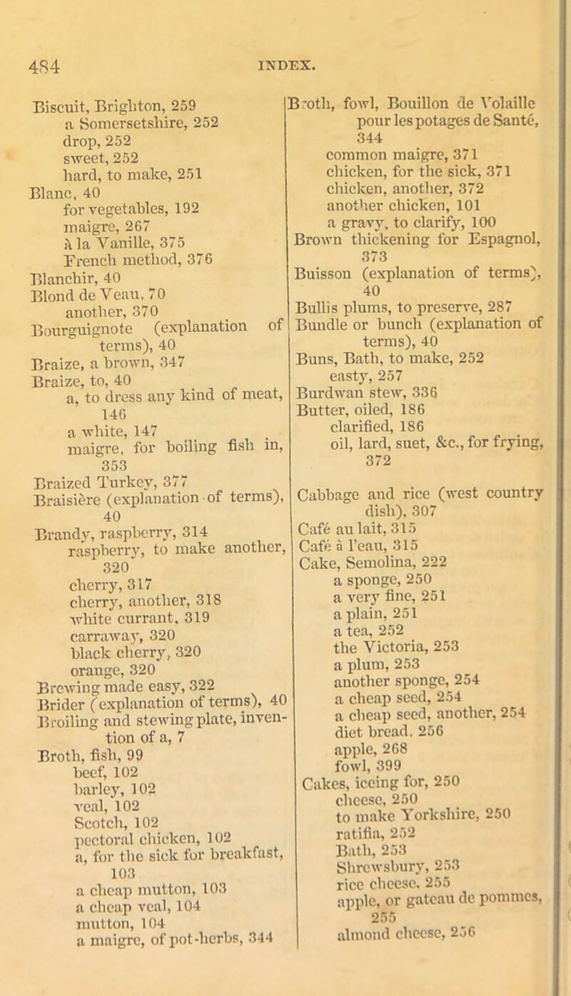 Biscuit, Brighton, 259 a Somersetshire, 252 drop, 252 sweet, 252 hard, to make, 251 Blanc, 40 for vegetables, 192 maigre, 267 a la Vanille, 37 5 French method, 376 Blancliir, 40 Blond de Veau, 70 another, 370 Bourguignote (explanation of terms), 40 Braize, a brown, 347 Braize, to, 40 a, to dress any kind of meat, 146 a white, 147 maigre, for boiling fish in, 353 Braized Turkey, 377 Braisiere (explanation of terms), 40 Brandy, raspberry, 314 raspberry, to make another, 320 cherry, 317 cherry, another, 318 white currant, 319 carraway, 320 black cherry, 320 orange, 320 Brewing made easy, 322 Brider (explanation of terms), 40 Broiling and stewing plate, inven- tion of a, 7 Broth, fish, 99 beef, 102 barley, 102 veal, 102 Scotch, 102 pectoral chicken, 102 a, for the sick for breakfast, 103 a cheap mutton, 103 a cheap veal, 104 mutton, 104 a maigre, of pot-herbs, 344 Bmtli, fowl, Bouillon de Volaillc pour lespotages de Sante, 344 common maigre, 371 chicken, for the sick, 371 chicken, another, 372 another chicken, 101 a gravy, to clarify, 100 Brown thickening for Espagnol, 373 Buisson (explanation of terms), 40 Bullis plums, to preserve, 287 Bundle or bunch (explanation of terms), 40 Buns, Bath, to make, 252 easty, 257 Burdwan stew, 336 Butter, oiled, 186 clarified, 186 oil, lard, suet, &c., for frying, 372 Cabbage and rice (west country dish), 307 Cafe aulait, 315 Cafe a l’eau, 315 Cake, Semolina, 222 a sponge, 250 a very fine, 251 a plain, 251 a tea, 252 the Victoria, 253 a plum, 253 another sponge, 254 i a cheap seed, 254 a cheap seed, another, 254 diet bread, 256 apple, 268 fowl, 399 Cakes, iceing for, 250 cheese, 250 to make Yorkshire, 250 ratifia, 252 Bath, 253 Shrewsbury, 253 rice cheese. 255 apple, or gateau de pommes, 255 almond cheese, 256
