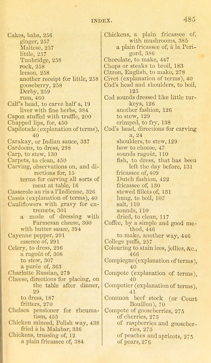 Cakes, baba, 256 ginger, 257 Maltese, 257 little, 257 Tunbridge, 258 rock, 258 lemon, 258 another receipt for little, 258 gooseberry, 258 Derby, 259 rum, 460 Calf’s head, to carve half a, 19 liver with fine herbs, 384 Capon stuffed with truffle, 200 Chapped lips, for, 450 Capilotade (explanation of terms), 40 Caralcay, or Indian sauce, 337 Cardoons, to dress, 298 Carp, to stew, 130 Carpets, to clean, 450 Carving, observations on, and di- rections for, 15 terms for carving all sorts of meat at table, 16 Casserole au ris a l’lndienne, 326 Cassis (explanation of terms), 40 Cauliflowers with gravy for en- tremets, 301 a mode of dressing with Parmesan cheese, 300 with butter sauce, 394 Cayenne pepper, 291 essence of, 291 Celery, to dress, 296 a ragout of, 306 to stew, 307 a puree of, 363 Charlotte Russian, 279 Cheese, directions for placing, on the table after dinner, 29 to dress, 187 fritters, 270 Chelsea pensioner for rheuma- tism, 455 Chicken minced, Polish way, 438 fried a la Malabar, 336 Chickens, trussing of, 12 a plain fricassee of, 384 Chickens, a plain fricassee of, with mushrooms, 385 a plain fricassee of, a la Peri- goi'd, 386 Chocolate, to make, 447 Chops or steaks to broil, 183 Citron, English, to make, 278 Civet (explanation of terms), 40 Cod’s head and shoulders, to boil, 125 Cod sounds dressed like little tur- keys, 126 another fashion, 126 to stew, 129 crimped, to fry, 138 Cod’s head, directions for carving a, 24 shoulders, to stew, 129 how to choose, 47 sounds ragout, 110 fish, to dress, that has been left the day before, 131 fricassee of, 409 Dutch fashion, 422 fricassee of, 130 stewed fillets of, 131 hung, to boil, 107 salt, 110 sounds, 110 dried, to clean, 117 Coffee, by a simple and good me- thod, 446 to make, another way, 446 College puffs, 257 Colouring to stain ices, jellies, &c., 466 Compiegnc (explanation of terms), 40 Compote (explanation of terms), 40 Compotier (explanation of terms), 41 Common beef stock (or Court Bouillon), 70 Compote of gooseberries, 275 of cherries, 275 of raspberries and gooseber- ries, 275 of peaches and apricots, 275 of pears, 276