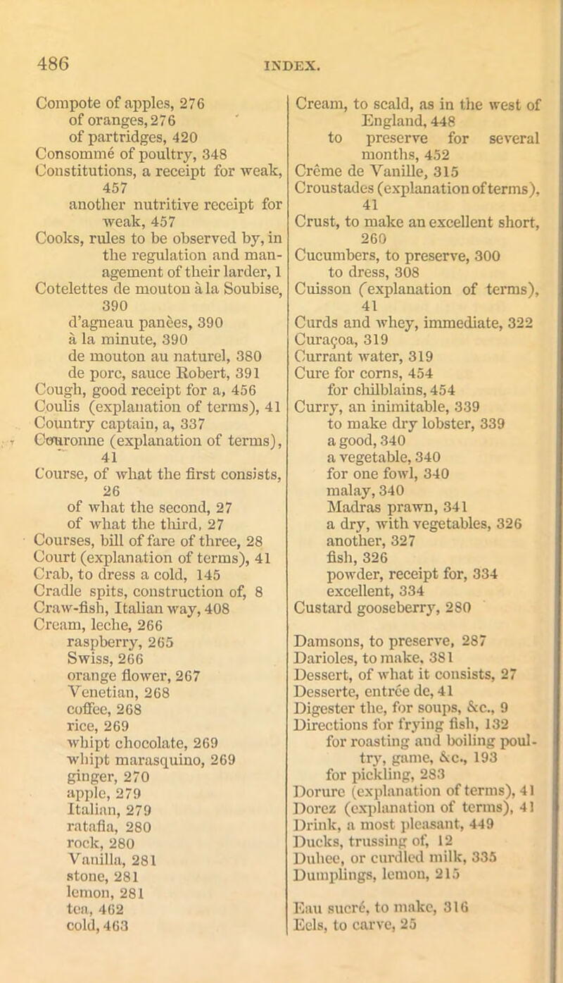 Compote of apples, 276 of oranges, 276 of partridges, 420 Consomme of poultry, 348 Constitutions, a receipt for weak, 457 another nutritive receipt for weak, 457 Cooks, rules to be observed by, in the regulation and man- agement of their larder, 1 Cotelettes de mouton a la Soubise, 390 d’agneau panees, 390 a la minute, 390 de mouton au naturel, 380 de pore, sauce Eobert, 391 Cough, good receipt for a, 456 Coulis (explanation of terms), 41 Country captain, a, 337 Couronne (explanation of terms), 41 Course, of what the first consists, 26 of what the second, 27 of what the third, 27 Courses, bill of fare of three, 28 Court (explanation of terms), 41 Crab, to dress a cold, 145 Cradle spits, construction of, 8 Craw-fish, Italian way, 408 Cream, leche, 266 raspberry, 265 Swiss, 266 orange flower, 267 Venetian, 268 coffee, 268 rice, 269 wbipt chocolate, 269 whipt marasquino, 269 ginger, 270 apple, 279 Italian, 279 ratafia, 280 rock, 280 Vanilla, 281 stone, 281 lemon, 281 tea, 462 cold, 463 Cream, to scald, as in the west of England, 448 to preserve for several months, 452 Creme de Vanille, 315 Croustades (explanation of terms), 41 Crust, to make an excellent short, 260 Cucumbers, to preserve, 300 to dress, 308 Cuisson ('explanation of terms), 41 Curds and whey, immediate, 322 Cur;u;oa, 319 Currant water, 319 Cure for corns, 454 for chilblains, 454 Curry, an inimitable, 339 to make dry lobster, 339 a good, 340 a vegetable, 340 for one fowl, 340 malay, 340 Madras prawn, 341 a dry, with vegetables, 326 another, 327 fish, 326 powder, receipt for, 334 excellent, 334 Custard gooseberry, 280 Damsons, to preserve, 287 Darioles, to make, 381 Dessert, of what it consists, 27 Desserte, entree de, 41 Digester the, for soups, See., 9 Directions for frying fish, 132 for roasting and boiling poul- try, game, &c., 193 for pickling, 283 Dorurc (explanation of terms), 41 Dorez (explanation of terms), 4! Drink, a most pleasant, 449 Ducks, trussing of, 12 Duhee, or curdled milk, 335 Dumplings, lemon, 215 Eau sucre, to make, 316 Eels, to carve, 25