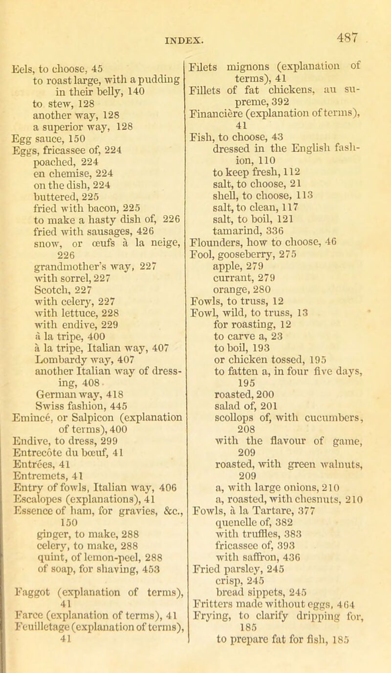 Eels, to choose, 45 to roast large, -with a pndcling in their belly, 140 to stew, 128 another way, 128 a superior way, 128 Egg sauce, 150 Eggs, fricassee of, 224 poached, 224 en chemise, 224 on the dish, 224 buttered, 225 fried with bacon, 225 to make a hasty dish of, 226 fried with sausages, 426 snow, or oeufs a la neige, 226 grandmother’s way, 227 with sorrel, 227 Scotch, 227 with celery, 227 with lettuce, 228 with endive, 229 a la tripe, 400 a la ti'ipe, Italian way, 407 Lombardy way, 407 another Italian way of dress- ing, 408 German way, 418 Swiss fashion, 445 Emince, or Salpicon (explanation of terms), 400 Endive, to dress, 299 Entrecote dubceuf, 41 Entrees, 41 Entremets, 41 Entry of fowls, Italian way, 406 Escalopes (explanations), 41 Essence of ham, for gravies, &c., 150 ginger, to make, 288 celery, to make, 288 quint, of lemon-peel, 288 of soap, for shaving, 453 Faggot (explanation of terms), 41 Farce (explanation of terms), 41 Feuilletage (explanation of terms), 41 Filets mignons (explanation of terms), 41 Fillets of fat chickens, au su- preme, 392 Financiere (explanation of terms), 41 Fish, to choose, 43 dressed in the English fash- ion, 110 to keep fresh, 112 salt, to choose, 21 shell, to choose, 113 salt, to clean, 117 salt, to boil, 121 tamarind, 336 Flounders, how to choose, 46 Fool, gooseberry, 275 apple, 279 currant, 279 orange, 280 Fowls, to truss, 12 Fowl, wild, to truss, 13 for roasting, 12 to carve a, 23 to boil, 193 or chicken tossed, 195 to fatten a, in four five days, 195 roasted, 200 salad of, 201 scollops of, with cucumbers, 208 with the flavour of game, 209 roasted, with green walnuts, 209 a, with large onions, 210 a, roasted, with cliesnuts, 210 Fowls, a la Tartare, 377 quenelle of, 382 with truffles, 383 fricassee of, 393 with saffron, 436 Fried parsley, 245 crisp, 245 bread sippets, 245 Fritters made without eggs, 464 Frying, to clarify dripping for, 185 to prepare fat for fish, 185