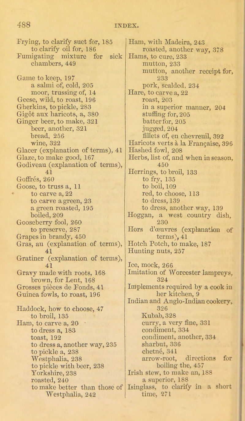 Frying, to clarify suet for, 185 to clarify oil for, 186 Fumigating mixture for sick chambers, 449 Game to keep, 197 a salmi of, cold, 205 moor, trussing of, 14 Geese, wild, to roast, 196 Gherkins, to pickle, 283 Gigot aux haricots, a, 380 Ginger beer, to make, 321 beer, another, 321 bread, 256 wine, 322 Glacer (explanation of terms), 41 Glaze, to make good, 167 Godiveau (explanation of terms), 41 Goffres, 260 Goose, to truss a, 11 to carve a, 22 to carve a green, 23 a green roasted, 195 boiled, 209 Gooseberry fool, 260 to preserve, 287 Grapes in brandy, 450 Gras, au (explanation of terms), 41 Gratiner (explanation of terms), 41 Gravy made with roots, 168 brown, for Lent, 168 Grosses pieces de Fonds, 41 Guinea fowls, to roast, 196 Haddock, how to choose, 47 to broil, 135 Ham, to carve a, 20 • to dress a, 183 toast, 192 to dress a, another way, 235 to pickle a, 238 Westphalia, 238 to pickle with beer, 238 Yorkshire, 238 roasted, 240 to make better than those of Westphalia, 242 Ham, with Madeira, 243 roasted, another way, 378 Hams, to cure, 233 mutton, 233 mutton, another receipt for, 233 pork, scalded. 234 Hare, to carve a, 22 roast, 203 in a superior manner, 204 stuffing for, 205 batter for, 205 jugged, 204 fillets of, en chevreuil, 392 Haricots verts a la Francaise, 396 Hashed fowl, 208 Herbs, fist of, and when in season, 450 Herrings, to broil, 133 to fry, 135 to boil, 109 red, to choose, 113 to dress, 139 to dress, another way, 139 Hoggan, a west country dish, 230 Ilors d’ceuvres (explanation of terms), 41 Hotcli Potch, to make, 187 Hunting nuts, 257 Ice, mock, 266 Imitation of Worcester lampreys, 324 Implements required by a cook in her kitchen, 9 Indian and Anglo-Indian cookery, 326 Kubab, 328 curry, a very fine, 331 condiment, 334 condiment, another, 334 sharbut, 336 chetn6, 341 arrow-root, directions for boiling the, 457 Irish stew, to make an, 1S8 a superior, 188 Isinglass, to clarify in a short time, 271