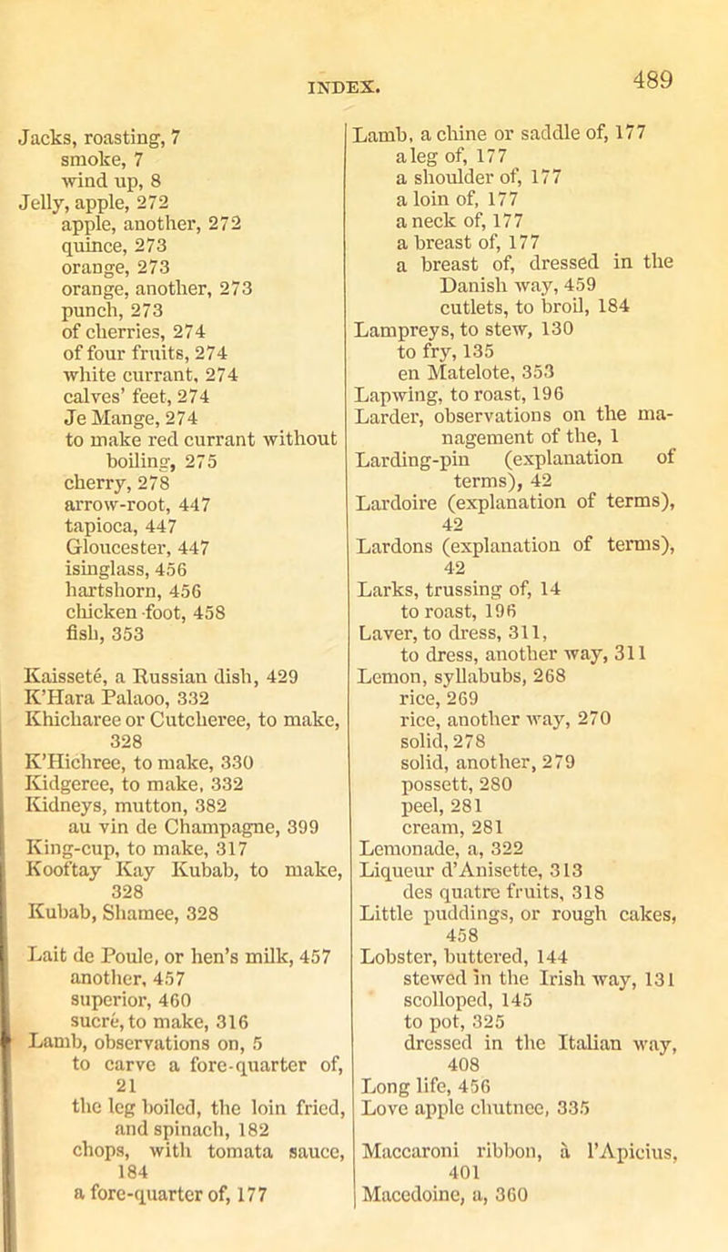 Jacks, roasting, 7 smoke, 7 wind up, 8 Jelly, apple, 272 apple, another, 272 quince, 273 orange, 273 orange, another, 273 punch, 273 of cherries, 274 of four fruits, 274 white currant, 274 calves’ feet, 274 Je Mange, 274 to make red currant without boiling, 275 cherry, 278 arrow-root, 447 tapioca, 447 Gloucester, 447 isinglass, 456 hartshorn, 456 chicken foot, 458 fish, 353 Kaissete, a Russian dish, 429 K’Hara Palaoo, 332 Khicharee or Cutcheree, to make, 328 K’Hichree, to make, 330 Kidgeree, to make. 332 Kidneys, mutton, 382 au vin de Champagne, 399 King-cup, to make, 317 Kooftay Kay Kubab, to make, 328 Kubab, Shamee, 328 Lait de Poule, or hen’s milk, 457 another, 457 superior, 460 sucre, to make, 316 Lamb, observations on, 5 to carve a fore-quarter of, 21 the leg boiled, the loin fried, and spinach, 182 chops, with tomata sauce, 184 a fore-quarter of, 177 Lamb, a chine or saddle of, 177 aleg of, 177 a shoulder of, 177 a loin of, 177 a neck of, 177 a breast of, 177 a breast of, dressed in the Danish way, 459 cutlets, to broil, 184 Lampreys, to stew, 130 to fry, 135 en Matelote, 353 Lapwing, to roast, 196 Larder, observations on the ma- nagement of the, 1 Larding-pin (explanation of terms), 42 Lardoire (explanation of terms), 42 Lardons (explanation of terms), 42 Larks, trussing of, 14 to roast, 196 Laver, to dress, 311, to dress, another way, 311 Lemon, syllabubs, 268 rice, 269 rice, another way, 270 solid, 278 solid, another, 279 possett, 280 peel, 281 cream, 281 Lemonade, a, 322 Liqueur d’Anisette, 313 des quatre fruits, 318 Little puddings, or rough cakes, 458 Lobster, buttered, 144 stewed in the Irish way, 131 scolloped, 145 to pot, 325 dressed in the Italian way, 408 Long life, 456 Love apple cliutnee, 335 Maccaroni ribbon, a l’Apicius, 401 I Macedoine, a, 360