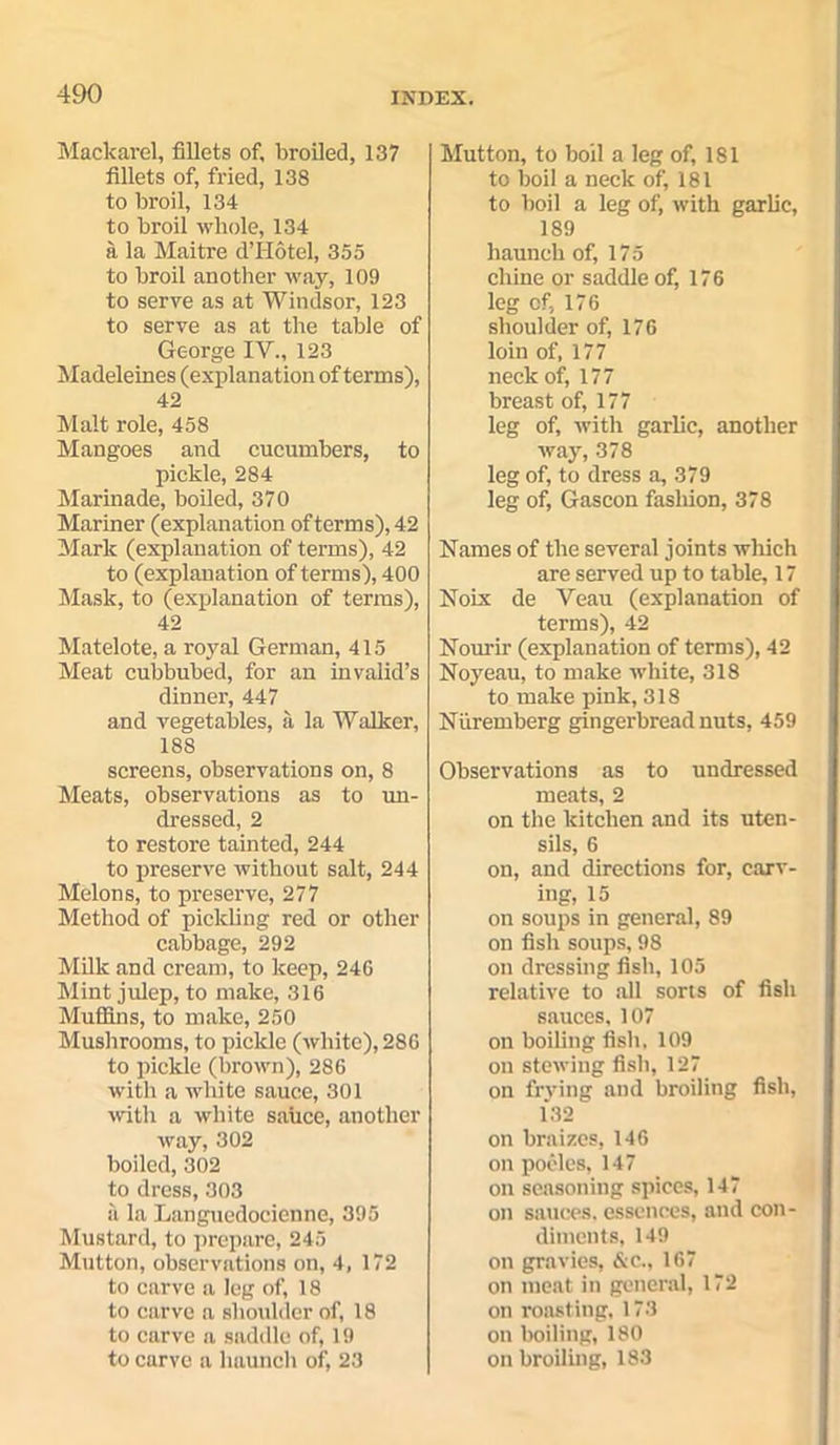 Mackarel, fillets of, broiled, 137 fillets of, fried, 138 to broil, 134 to broil whole, 134 a la Maitre d’Hotel, 355 to broil another way, 109 to serve as at Windsor, 123 to serve as at the table of George IV., 123 Madeleines (explanation of terms), 42 Malt role, 458 Mangoes and cucumbers, to pickle, 284 Marinade, boiled, 370 Mariner (explanation of terms), 42 Mark (explanation of terms), 42 to (explanat ion of terms), 400 Mask, to (explanation of terms), 42 Matelote, a royal German, 415 Meat cubbubed, for an invalid’s dinner, 447 and vegetables, a la Walker, 188 screens, observations on, 8 Meats, observations as to un- dressed, 2 to restore tainted, 244 to preserve without salt, 244 Melons, to preserve, 277 Method of pickling red or other cabbage, 292 Milk and cream, to keep, 24G Mint julep, to make, 316 Muffins, to make, 250 Mushrooms, to pickle (white), 286 to pickle (brown), 286 with a white sauce, 301 with a white sauce, another way, 302 boiled, 302 to dress, 303 a la Languedocienne, 395 Mustard, to prepare, 245 Mutton, observations on, 4, 172 to carve a leg of, 18 to carve a shoulder of, 18 to carve a saddle of, 19 to carve a haunch of, 23 Mutton, to boil a leg of, 181 to boil a neck of, 181 to boil a leg of, with garlic, 189 haunch of, 175 chine or saddle of, 176 leg cf, 176 shoulder of, 176 loin of, 177 neck of, 177 breast of, 177 leg of, with garlic, another way, 378 leg of, to dress a, 379 leg of, Gascon fashion, 378 Names of the several joints which are served up to table, 17 Noix de Veau (explanation of terms), 42 Nourir (explanation of terms), 42 Noyeau, to make white, 318 to make pink, 318 Nuremberg gingerbread nuts, 459 Observations as to undressed meats, 2 on the kitchen and its uten- sils, 6 on, and directions for, carv- ing, 15 on soups in general, 89 on fish soups, 98 on dressing fish, 105 relative to all sorts of fish sauces, 107 on boiling fish, 109 on stewing fish, 127 on frying and broiling fish, 132 on braizes, 146 on pocles, 147 on seasoning spices, 147 on sauces, essences, and con- diments, 149 on gravies, &c., 167 on meat in general, 172 on roasting, 173 on boiling, 180 on broiling, 183