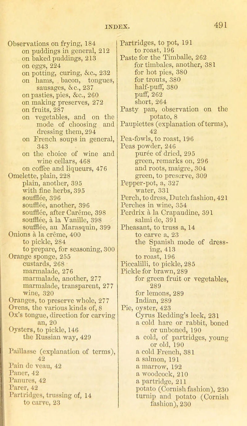 Observations on frying, 184 on puddings in general, 212 on baked puddings, 213 on eggs, 224 on potting, curing, &c., 232 on hams, bacon, tongues, sausages, &c., 237 on pasties, pies, &c., 260 on making preserves, 272 on fruits, 287 on vegetables, and on the mode of choosing and dressing them, 294 on French soups in general, 343 on the choice of wine and wine cellars, 468 on coffee and liqueurs, 476 Omelette, plain, 228 plain, another, 395 with fine herbs, 395 soufflee, 396 soufflee, another, 396 soufflee, after Careme, 398 soufflee, a la Vanille, 398 soufflee, au Marasquin, 399 Onions a la creme, 400 to pickle, 284 to prepare, for seasoning, 300 Orange sponge, 255 custards, 268 marmalade, 276 marmalade, another, 277 marmalade, transparent, 277 wine, 320 : Oranges, to preserve whole, 277 Ovens, the various kinds of, 8 ; Ox’s tongue, direction for carving an, 20 Oysters, to pickle, 146 the Russian way, 429 I Paillasse (explanation of terms), 42 (Pain dc veau, 42 Paner, 42 Panures, 42 J Parer, 42 | Partridges, trussing of, 14 to carve, 23 Partridges, to pot, 191 to roast, 196 Paste for the Timballe, 262 for timbales, another, 381 for hot pies, 380 for trouts, 380 half-puff, 380 puff, 262 short, 264 Pasty pan, observation on the potato, 8 Paupiettes (explanation of terms), 42 Pea-fowls, to roast, 196 Peas powder, 246 puree of dried, 295 green, remarks on, 296 and roots, maigre, 304 green, to preserve, 309 Pepper-pot, a, 327 water, 331 Perch, to dress, Dutch fashion, 421 Perches in wine, 354 Perdrix a la Crapaudine, 391 salmi de, 391 Pheasant, to truss a, 14 to carve a, 23 the Spanish mode of dress- ing, 413 to roast, 196 Piccalilli, to pickle, 285 Pickle for brawn, 289 for green fruit or vegetables, 289 for lemons, 289 Indian, 289 Pie, oyster, 423 Cyrus Redding’s leek, 231 a cold hare or rabbit, boned or unboned, 190 a cold, of partridges, young or old, 190 a cold French, 381 a salmon, 191 a marrow, 192 a woodcock, 210 a partridge, 211 potato (Cornish fashion), 230 turnip and potato (Cornish fashion), 230