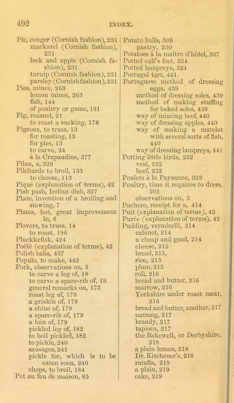 Pie, conger (Cornish fashion), 231 ruackarel (Cornish fashion), 231 leek and apple (Cornish fa- shion), 231 turnip (Cornish fashion), 231 parsley (Cornish fasliion), 231 Pies, mince, 263 lemon mince, 263 fish, 144 of poultry or game, 191 Pig, roasted, 21 to roast a sucking, 178 Pigeons, to truss, 13 for roasting, 13 for pies, 13 to carve, 24 a la Crapaudine, 377 Pilau, a, 329 Pilchards to broil, 133 to choose, 113 Pique (explanation of terms), 42 Pish pash, Indian dish, 327 Plate, invention of a broiling and stewing, 7 Plates, hot, great improvement in, 6 Plovers, to truss, 14 to roast, 196 Pluckkefisk, 424 Poele (explanation of terms), 42 Polish baba, 437 Populo, to make, 442 Pork, observations on, 5 to carve a leg of, 18 to carve a spare-rib of, 19 general remarks on, 173 roast leg of, 178 a griskin of, 179 a chine of, 179 a spare-rib of, 179 a loin of, 179 pickled leg of, 182 to boil pickled, 182 to pickle, 240 sausages, 241 pickle for, which is to be eaten soon, 240 chops, to broil, 184 Pot au feu de maison, 85 Potato balls, 308 pastry, 230 Potatoes ii la maitre d’hotel, 307 Potted calf s feet, 324 Potted lampreys, 324 Portugal tart, 441 Portuguese method of dressing eggs, 439 method of dressing soles, 439 method of making stuffing for baked soles, 439 way of mincing beef, 440 way of dressing apples, 440 way of making a matelot with several sorts of fish, 440 way of dressing lampreys, 441 Potting little birds, 232 veal, 232 beef, 232 Poulets a la Pay san ne, 393 Poultry, time it requires to dress, 201 observations on, 5 Puchero, receipt for a, 414 Puit (explanation of terms), 42 Puree ((explanation of terms), 42 Pudding, vermicelli, 214 cabinet, 214 a cheap and good, 214 cheese, 215 bread, 215, rice, 215 plum, 215 rod,216 bread and butter, 216 marrow, 216 Yorkshire under roast meat, 216 bread and butter, another, 217 nutmeg, 217 brandy, 217 tapioca, 217 the Bakewell, or Derbyshire, 218 a plain lemon, 218 Dr. Kitchener’s, 218 ratafia, 219 a plain, 219 calcc, 219