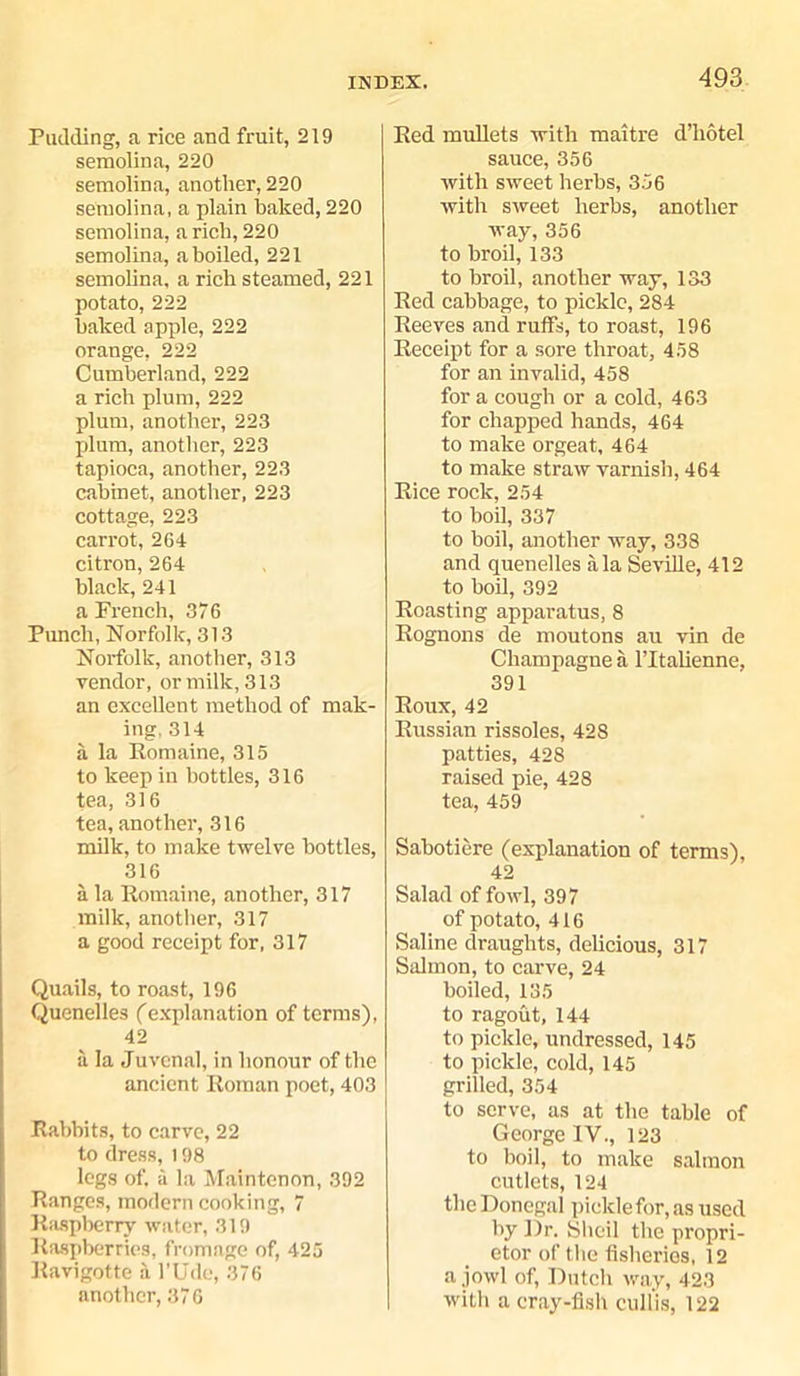 Pudding, a rice and fruit, 219 semolina, 220 semolina, another, 220 semolina, a plain baked, 220 semolina, a rich, 220 semolina, a boiled, 221 semolina, a rich steamed, 221 potato, 222 baked apple, 222 orange, 222 Cumberland, 222 a rich plum, 222 plum, another, 223 plum, another, 223 tapioca, another, 223 cabinet, another, 223 cottage, 223 carrot, 264 citron, 264 black, 241 a Prench, 376 Punch, Norfolk, 313 Norfolk, another, 313 vendor, or milk, 313 an excellent method of mak- ing, 314 a la Romaine, 315 to keep in bottles, 316 tea, 316 tea, another, 316 milk, to make twelve bottles, 316 a la Romaine, another, 317 milk, another, 317 a good receipt for, 317 Quails, to roast, 196 Quenelles (explanation of terms), 42 a la Juvenal, in honour of the ancient Roman poet, 403 Rabbits, to carve, 22 to dress, 198 legs of. a la Maintenon, 392 Ranges, modern cooking, 7 Raspberry water, 319 Raspberries, fromnge of, 425 Ravigotte a l’Ude, 376 another, 376 Red mullets with maitre d’liotel sauce, 356 with sweet herbs, 356 with sweet herbs, another way, 356 to broil, 133 to broil, another way, 133 Red cabbage, to pickle, 284 Reeves and ruffs, to roast, 196 Receipt for a sore throat, 458 for an invalid, 458 for a cough or a cold, 463 for chapped hands, 464 to make orgeat, 464 to make straw varnish, 464 Rice rock, 254 to boil, 337 to boil, another way, 338 and quenelles ala Seville, 412 to boil, 392 Roasting apparatus, 8 Rognons de moutons au vin de Champagne a l’ltalienne, 391 Roux, 42 Russian rissoles, 428 patties, 428 raised pie, 428 tea, 459 Sabotiere (explanation of terms), 42 Salad of fowl, 397 of potato, 416 Saline draughts, delicious, 317 Salmon, to carve, 24 boiled, 135 to ragout, 144 to pickle, undressed, 145 to pickle, cold, 145 grilled, 354 to serve, as at the table of George IV., 123 to boil, to make salmon cutlets, 124 the Donegal pickle for, as used by Dr. Sheil the propri- etor of the fisheries, 12 a jowl of, Dutch way, 423 with a cray-fish cull'is, 122