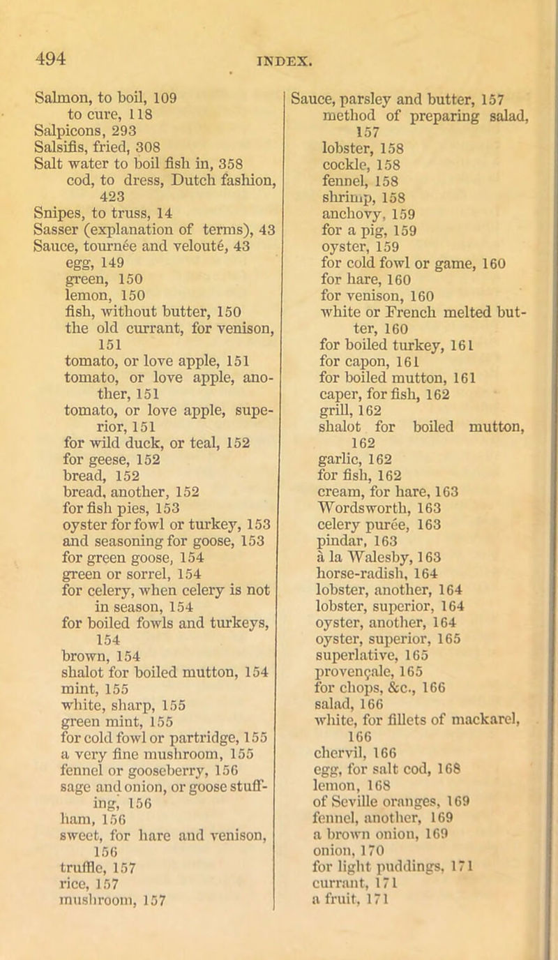 Salmon, to boil, 109 to cure, 118 Salpicons, 293 Salsifis, fried, 308 Salt water to boil fish in, 358 cod, to dress, Dutch fashion, 423 Snipes, to truss, 14 Sasser (explanation of terms), 43 Sauce, tournee and veloute, 43 egg, 149 green, 150 lemon, 150 fish, without butter, 150 the old currant, for venison, 151 tomato, or love apple, 151 tomato, or love apple, ano- ther, 151 tomato, or love apple, supe- rior, 151 for wild duck, or teal, 152 for geese, 152 bread, 152 bread, another, 152 for fish pies, 153 oyster for fowl or turkey, 153 and seasoning for goose, 153 for green goose, 154 green or sorrel, 154 for celery, when celery is not in season, 154 for boiled fowls and turkeys, 154 brown, 154 shalot for boiled mutton, 154 mint, 155 white, sharp, 155 green mint, 155 for cold fowl or partridge, 155 a very fine mushroom, 155 fennel or gooseberry, 156 sage and onion, or goose stuff- ing, 156 ham, 156 sweet, for hare and venison, 156 truffle, 157 rice, 157 mushroom, 157 Sauce, parsley and butter, 157 method of preparing salad, 157 lobster, 158 cockle, 158 fennel, 158 shrimp, 158 anchovy,159 for a pig, 159 oyster, 159 for cold fowl or game, 160 for hare, 160 for venison, 160 white or French melted but- ter, 160 for boiled turkey, 161 for capon, 161 for boiled mutton, 161 caper, for fish, 162 grill, 162 shalot for boiled mutton, 162 garlic, 162 for fish, 162 cream, for hare, 163 Wordsworth, 163 celery puree, 163 pindar, 163 a la Walesby, 163 horse-radish, 164 lobster, another, 164 lobster, superior, 164 oyster, another, 164 oyster, superior, 165 superlative, 165 provengale, 165 for chops, See., 166 salad, 166 white, for fillets of mackarel, 166 chervil, 166 egg, for salt cod, 168 lemon, 168 of Seville oranges, 169 fennel, another, 169 a brown onion, 169 onion, 170 for light puddings, 171 currant, 171 a fruit, 171