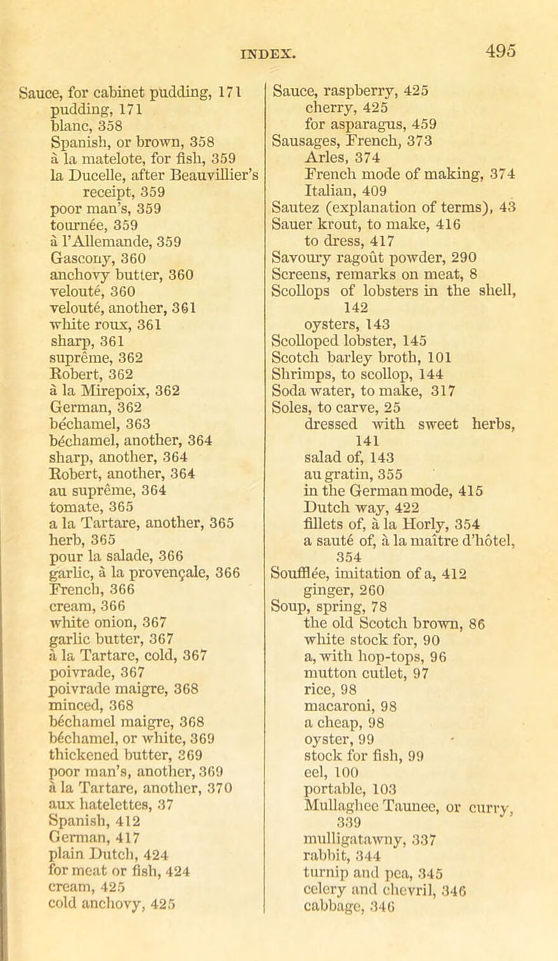 Sauce, for cabinet pudding, 171 pudding, 171 blanc, 358 Spanish, or brown, 358 a la matelote, for fish, 359 la Ducelle, after Beauvillier’s receipt, 359 poor man’s, 359 tournee, 359 a l’Allemande, 359 Gascony, 360 anchovy butter, 360 veloute, 360 veloute, another, 361 white roux, 361 sharp, 361 supreme, 362 Bobert, 362 a la Mirepoix, 362 German, 362 bechamel, 363 bdchamel, another, 364 sharp, another, 364 Bobert, another, 364 au supreme, 364 tomate, 365 a la Tartare, another, 365 herb, 365 pour la salade, 366 garlic, a la provencjale, 366 French, 366 cream, 366 white onion, 367 garlic butter, 367 a la Tartare, cold, 367 poivrade, 367 poivrade maigre, 368 minced, 368 bechamel maigre, 368 bechamel, or white, 369 thickened butter, 369 poor man’s, another, 369 a la Tartare, another, 370 aux hatelettcs, 37 Spanish, 412 German, 417 plain Dutch, 424 for meat or fish, 424 cream, 425 cold anchovy, 425 Sauce, raspberry, 425 cherry, 425 for asparagus, 459 Sausages, French, 373 Arles, 374 French mode of making, 374 Italian, 409 Sautez (explanation of terms), 43 Sauer krout, to make, 416 to dress, 417 Savoury ragout powder, 290 Screens, remarks on meat, 8 Scollops of lobsters in the shell, 142 oysters, 143 Scolloped lobster, 145 Scotch barley broth, 101 Shrimps, to scollop, 144 Soda water, to make, 317 Soles, to carve, 25 dressed with sweet herbs, 141 salad of, 143 au gratin, 355 in the German mode, 415 Dutch way, 422 fillets of, a la Horly, 354 a saute of, a la maitre d’hotel, 354 Souffiee, imitation of a, 412 ginger, 260 Soup, spring, 78 the old Scotch brown, 86 white stock for, 90 a, with hop-tops, 96 mutton cutlet, 97 rice, 98 macaroni, 98 a cheap, 98 oyster, 99 stock for fish, 99 cel, 100 portable, 103 Mullaghee Taunee, or curry 339 mulligatawny, 337 rabbit, 344 turnip and pea, 345 celery and chevril, 346 cabbage, 346
