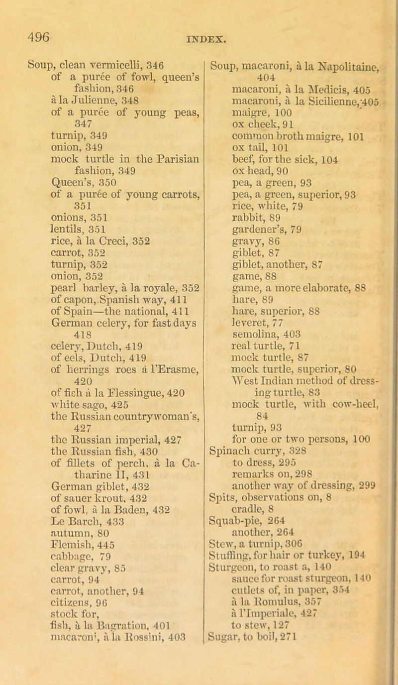 Soup, clean vermicelli, 346 of a puree of fowl, queen’s fashion, 346 ala Julienne, 348 of a puree of young peas, 347 turnip, 349 onion, 349 mock turtle in the Parisian fashion, 349 Queen’s, 350 of a puree of young carrots, 351 onions, 351 lentils, 351 rice, a la Creci, 352 carrot, 352 turnip, 352 onion, 352 pearl barley, a la royale, 352 of capon,. Spanish way, 411 of Spain—the national, 411 German celery, for fast days 418 celery, Dutch, 419 of eels, Dutch, 419 of herrings roes a l’Erasme, 420 of fish a la Plessingue, 420 white sago, 425 the Russian countrywoman's, 427 the Russian imperial, 427 the Russian fish, 430 of fillets of perch, a la Ca- tharine II, 431 German giblet, 432 of sauer krout, 432 of fowl, a la Baden, 432 Le Bareli, 433 autumn, 80 Flemish, 445 cabbage, 79 clear gravy, 85 carrot, 94 carrot, another, 94 citizens, 96 stock for, fish, a la Bagration, 401 macaron5, a la Rossini, 403 Soup,macaroni, ala Napolitaine, 404 macaroni, ii la Medicis, 405 macaroni, ii la Sicilienne,'405 maigre, 100 ox cheek,9l common broth maigre, 101 ox tail, 101 beef, for the sick, 104 ox head, 90 pea, a green, 93 pea, a green, superior, 93 rice, white, 79 rabbit, 89 gardener’s, 79 gravy, 86 giblet, 87 giblet, another, 87 game, 88 game, a more elaborate, 88 hare, 89 hare, superior, 88 leveret, 77 semolina, 403 real turtle, 71 mock turtle, 87 mock turtle, superior, 80 West Indian method of dress- ing turtle, 83 mock turtle, with cow-heel, 84 turnip, 93 for one or two persons, 100 Spinach curry, 328 to dress, 295 remarks on, 298 another way of dressing, 299 Spits, observations on, 8 cradle, 8 Squab-pie, 264 another, 264 Stew, a turnip, 306 Stuffing, for hair or turkey, 194 Sturgeon, to roast a, 140 sauce for roast sturgeon, 140 cutlets of, in paper, 354 ii la Romulus, 357 it ritnperiale, 427 to stew, 127 Sugar, to boil, 271