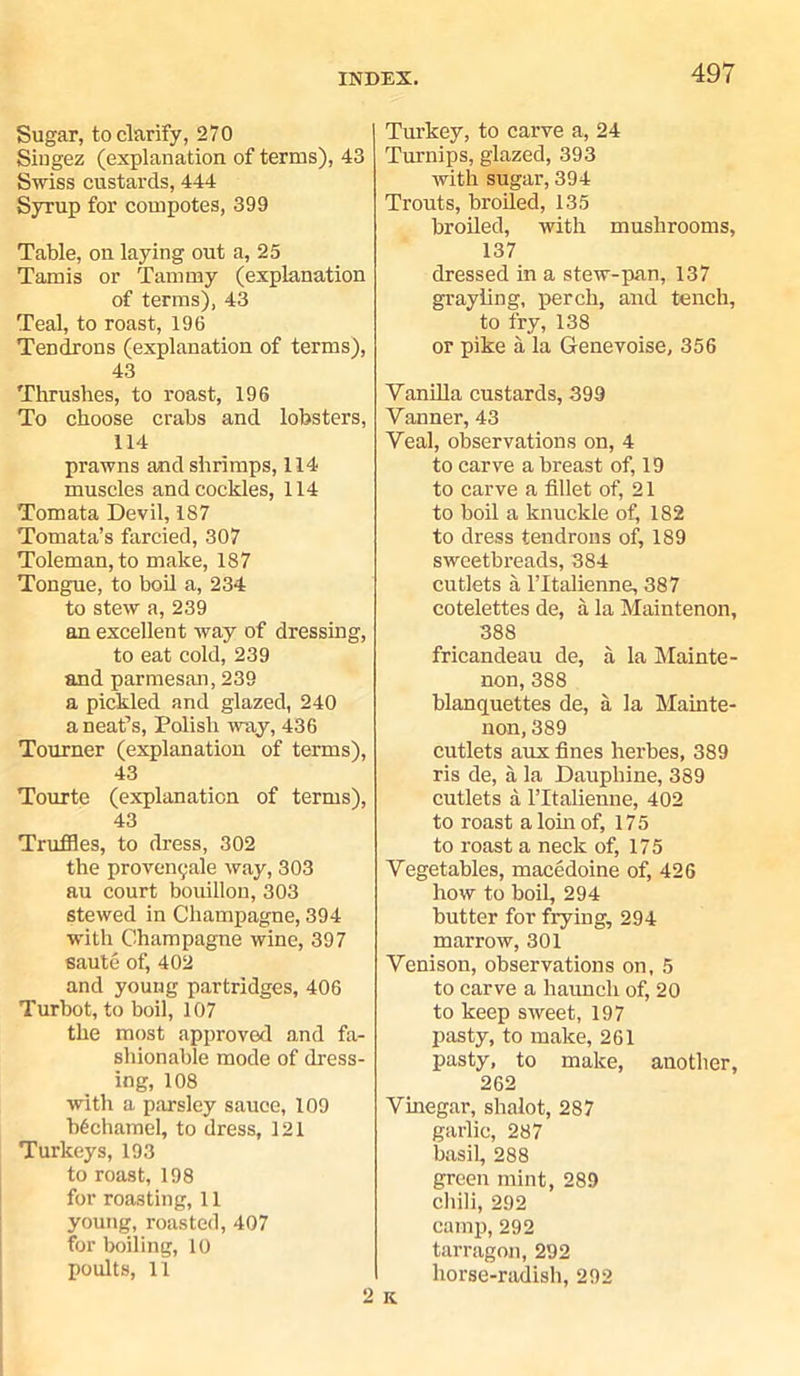 Sugar, to clarify, 270 Singez (explanation of terms), 43 Swiss custards, 444 Syrup for compotes, 399 Table, on laying out a, 25 Tamis or Tammy (explanation of terms), 43 Teal, to roast, 196 Tendrons (explanation of terms), 43 Thrushes, to roast, 196 To choose crabs and lobsters, 114 prawns and shrimps, 114 muscles and cockles, 114 Tomata Devil, 187 Tomata’s farcied, 307 Toleman, to make, 187 Tongue, to boil a, 234 to stew a, 239 an excellent way of dressing, to eat cold, 239 and parmesan, 239 a pickled and glazed, 240 a neat’s, Polish way, 436 Tourner (explanation of terms), 43 Tourte (explanation of terms), 43 Truffles, to dress, 302 the proven(;ale way, 303 au court bouillon, 303 stewed in Champagne, 394 with Champagne wine, 397 saute of, 402 and young partridges, 406 Turbot, to boil, 107 the most approved and fa- shionable mode of dress- ing, 108 with a parsley sauce, 109 bechamel, to dress, 121 Turkeys, 193 to roast, 198 for roasting, 11 young, roasted, 407 for boiling, 10 poults, 11 o Turkey, to carve a, 24 Turnips, glazed, 393 with sugar, 394 Trouts, broiled, 135 broiled, with mushrooms, 137 dressed in a stew-pan, 137 grayling, perch, and tench, to fry, 138 or pike a la Genevoise, 356 Vanilla custards, 399 Vanner, 43 Veal, observations on, 4 to carve a breast of, 19 to carve a fillet of, 21 to boil a knuckle of, 182 to dress tendrons of, 189 sweetbreads, 384 cutlets a l’ltalienne, 387 cotelettes de, a la Maintenon, 388 fricandeau de, a la Mainte- non, 388 blanquettes de, a la Mainte- non, 389 cutlets aux fines herbes, 389 ris de, a la Dauphine, 389 cutlets a ITtalienne, 402 to roast a loin of, 175 to roast a neck of, 175 Vegetables, macedoine of, 426 how to boil, 294 butter for frying, 294 marrow, 301 Venison, observations on, 5 to carve a haunch of, 20 to keep sweet, 197 pasty, to make, 261 pasty, to make, another, 262 Vinegar, shalot, 287 garlic, 287 basil, 288 green mint, 289 chili, 292 camp, 292 tarragon, 292 horse-radish, 292