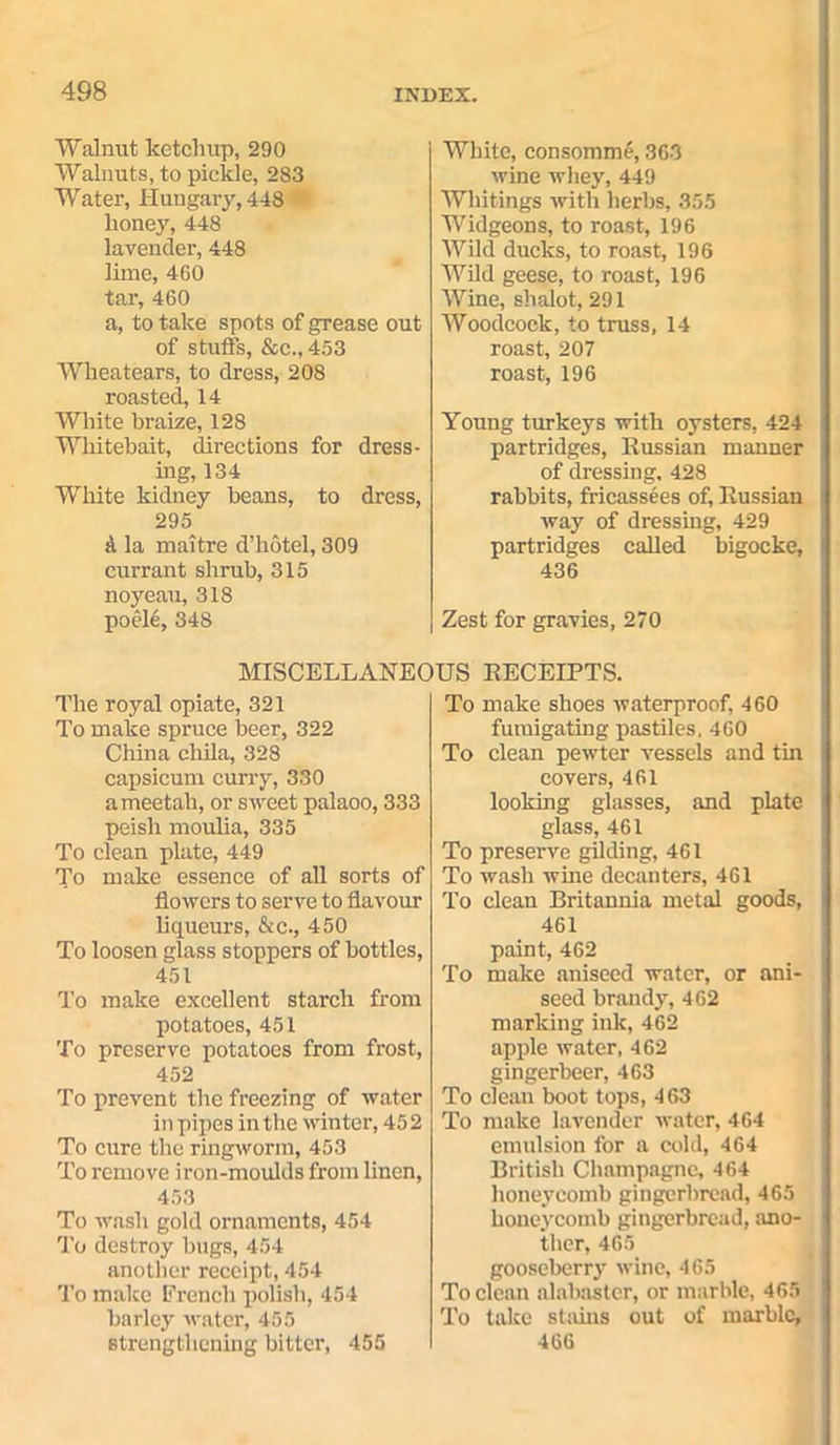 Walnut ketchup, 290 Walnuts, to pickle, 283 Water, Hungary, 448 honey, 448 lavender, 448 lime, 460 tar, 460 a, to take spots of grease out of stuffs, &c.,453 Wheatears, to dress, 208 roasted, 14 White braize, 128 Whitebait, directions for dress- ing, 134 White kidney beans, to dress, 295 a la maitre d’hotel, 309 currant shrub, 315 noyeau, 318 poel6, 348 The royal opiate, 321 To make spruce beer, 322 China chila, 328 capsicum curry, 330 ameetah, or sweet palaoo, 333 peish moulia, 335 To clean plate, 449 To make essence of all sorts of flowers to serve to flavour liqueurs, &c., 450 To loosen glass stoppers of bottles, 451 To make excellent starch from potatoes, 451 To preserve potatoes from frost, 452 To prevent the freezing of water in pipes in the winter, 452 To cure the ringworm, 453 To remove iron-moulds from linen, 453 To wash gold ornaments, 454 To destroy bugs, 454 another receipt, 454 To make French polish, 454 barley water, 455 strengthening bitter, 455 White, consomme, 363 wine whey, 449 Whitings with herbs, 355 Widgeons, to roast, 196 Wild ducks, to roast, 196 Wild geese, to roast, 196 Wine, shalot, 291 Woodcock, to truss, 14 roast, 207 roast, 196 Young turkeys with oysters, 424 partridges, Eussian manner of dressing. 428 rabbits, fricassees of, Eussian way of dressing, 429 partridges called bigocke, 436 Zest for gravies, 270 US EECEIPTS. To make shoes waterproof, 460 fumigating pastiles. 460 To clean pewter vessels and tin covers, 461 looking glasses, and plate glass, 461 To preserve gilding, 461 To wash wine decanters, 461 To clean Britannia metal goods, 461 paint, 462 To make aniseed water, or ani- seed brandy, 462 marking ink, 462 apple water, 462 gingerbeer, 463 To clean boot tops, 463 To make lavender water, 464 emulsion for a cold, 464 British Champagne, 464 honeycomb gingerbread, 465 honeycomb gingerbread, ano- ther, 465 gooseberry wine, 465 To clean alabaster, or marble, 465 To take stains out of marble, 466