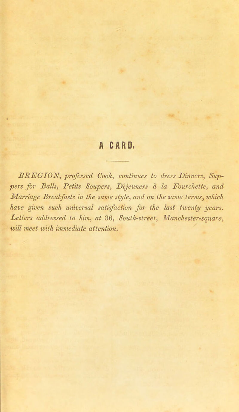 A CARD. BREGION, professed Cook, continues to dress Dinners, Sup- pers for Balls, Petits Soupers, Dejeuners a la Fourchette, and Marriage Breakfasts in the same style, and on the same terms, ivhich have given such universal satisfaction for the last twenty years. Letters addressed to him, at 36, South-street, Manchester-square, will meet with immediate attention.