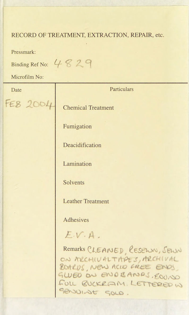 RECORD OF TREATMENT, EXTRACTION, REPAIR, etc. Pressmark: Binding Ref No: 2^ ^ Microfilm No: Date Particulars Peg Zooif. Chemical Treatment Fumigation Deacidification Lamination Solvents Leather Treatment Adhesives E-\f- A , Remarks ZlSANB Pf £e«SeiO<M, «TBvW 0.0 frtCHiyJAlTA'fit £Q£ t AClU <nUJBO CVO ,£oo,viD CoLL (g0CX42U=*<M t -£Treci€t> t/<b c^olo .