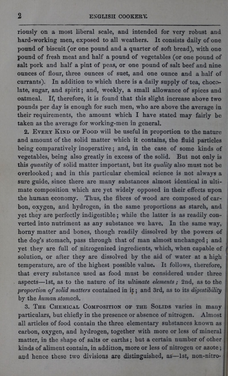 riously on a most liberal scale, and intended for very robust and hard-working men, exposed to all weathers. It consists daily of one pound of biscuit (or one pound and a quarter of soft bread), with one pound of fresh meat and half a pound of vegetables (or one pound of salt pork and half a pint of peas, or one pound of salt beef and nine ounces of flour, three ounces of suet, and one ounce and a half of currants). In addition to which there is a daily supply of tea, choco- late, sugar, and spirit; and, weekly, a small allowance of spices and oatmeal. If, therefore, it is found that this slight increase above two pounds per day is enough for such men, who are above the average in their requirements, the amount which I have stated may fairly be taken as the average for working-men in general. 2. Every Kind of Food will be useful in proportion to the nature and amount of the solid matter which it contains, the fluid particles being comparatively inoperative; and, in the case of some kinds of vegetables, being also greatly in excess of the solid. But not only is this quantity of solid matter important, but its quality also must not be overlooked; and in this particular chemical science is not always a sure guide, since there are many substances almost identical in ulti- mate composition which are yet widely opposed in their effects upon the human economy. Thus, the fibres of wood are composed of car- bon, oxygen, and hydrogen, in the same proportions as starch, and yet they are perfectly indigestible; while the latter is as readily con- verted into nutriment as any substance we have. In the same way, horny matter and bones, though readily dissolved by the powers of the dog’s stomach, pass through that of man almost unchanged; and yet they are full of nitrogenized ingredients, which, when capable of solution, or after they are dissolved by the aid of water at a high temperature, are of the highest possible value. It follows, therefore, that every substance used as food must be considered under three aspects—1st, as to the nature of its ultimate elements; 2nd, as to the proportion of solid matters contained in it; and 3rd, as to its digestibility by the human stomach. 3. The Chemical Composition of the Solids varies in many particulars, but chiefly in the presence or absence of nitrogen. Almost all articles of food contain the three elementary substances known as carbon, oxygen, and hydrogen, together with more or less of mineral matter, in the shape of salts or earths; but a certain number of other kinds of aliment contain, in addition, more or less of nitrogen or azote; and hence these two divisions are distinguished, as—1st, non-nitro-