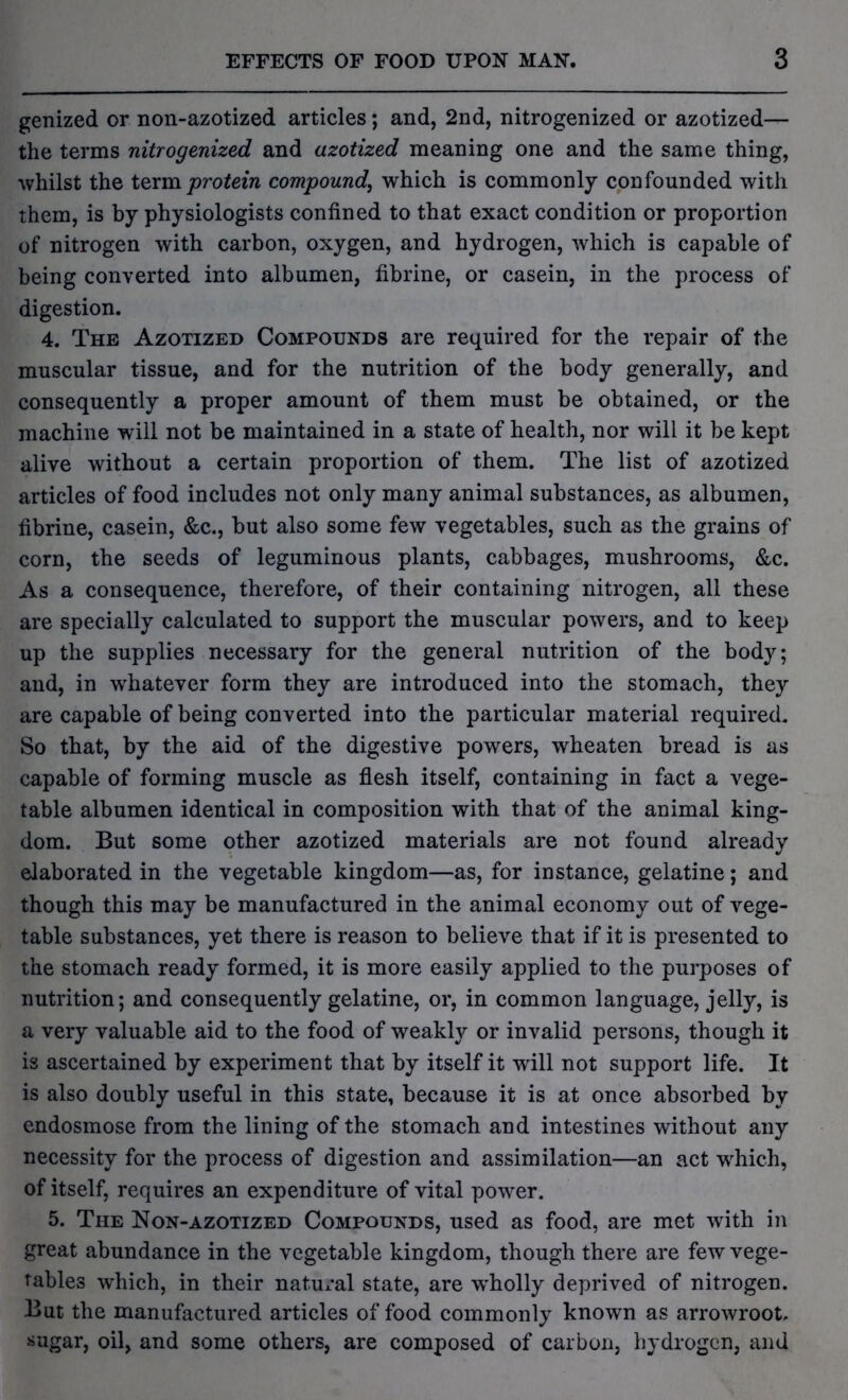 genized or non-azotized articles; and, 2nd, nitrogenized or azotized— the terms nitrogenized and azotized meaning one and the same thing, whilst the term protein compound, which is commonly confounded with them, is by physiologists confined to that exact condition or proportion of nitrogen with carbon, oxygen, and hydrogen, which is capable of being converted into albumen, fibrine, or casein, in the process of digestion. 4. The Azotized Compounds are required for the repair of the muscular tissue, and for the nutrition of the body generally, and consequently a proper amount of them must be obtained, or the machine will not be maintained in a state of health, nor will it be kept alive without a certain proportion of them. The list of azotized articles of food includes not only many animal substances, as albumen, fibrine, casein, &c., but also some few vegetables, such as the grains of corn, the seeds of leguminous plants, cabbages, mushrooms, &c. As a consequence, therefore, of their containing nitrogen, all these are specially calculated to support the muscular powers, and to keep up the supplies necessary for the general nutrition of the body; and, in whatever form they are introduced into the stomach, they are capable of being converted into the particular material required. So that, by the aid of the digestive powers, wheaten bread is as capable of forming muscle as flesh itself, containing in fact a vege- table albumen identical in composition with that of the animal king- dom. But some other azotized materials are not found already elaborated in the vegetable kingdom—as, for instance, gelatine; and though this may be manufactured in the animal economy out of vege- table substances, yet there is reason to believe that if it is presented to the stomach ready formed, it is more easily applied to the purposes of nutrition; and consequently gelatine, or, in common language, jelly, is a very valuable aid to the food of weakly or invalid persons, though it is ascertained by experiment that by itself it will not support life. It is also doubly useful in this state, because it is at once absorbed by endosmose from the lining of the stomach and intestines without any necessity for the process of digestion and assimilation—an act which, of itself, requires an expenditure of vital power. 5. The Non-azotized Compounds, used as food, are met with in great abundance in the vegetable kingdom, though there are few vege- tables which, in their natural state, are vrholly deprived of nitrogen. But the manufactured articles of food commonly known as arrowroot, sugar, oil, and some others, are composed of carbon, hydrogen, and