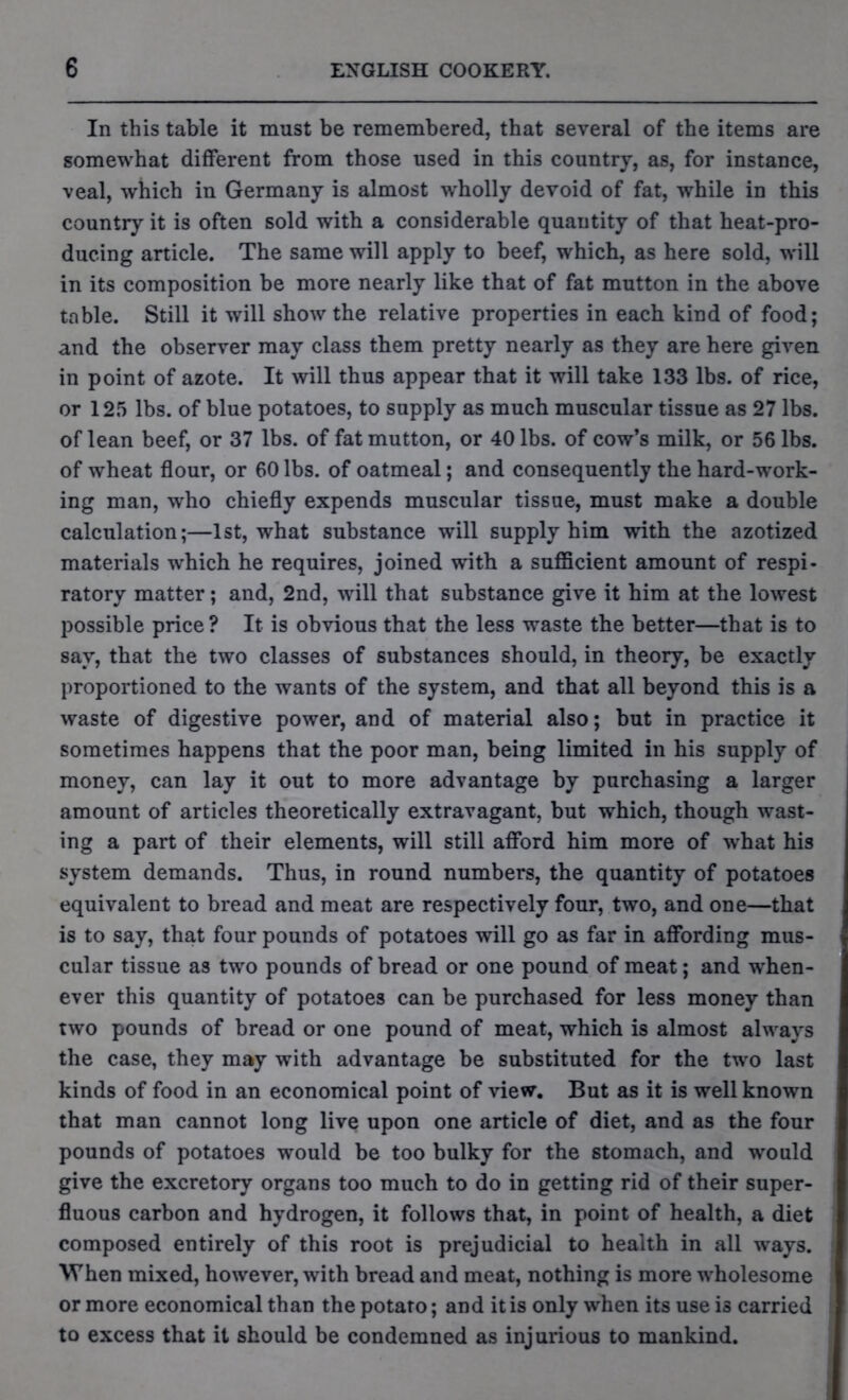 In this table it must be remembered, that several of the items are somewhat different from those used in this country, as, for instance, veal, which in Germany is almost wholly devoid of fat, while in this country it is often sold with a considerable quantity of that heat-pro- ducing article. The same will apply to beef, which, as here sold, will in its composition be more nearly like that of fat mutton in the above table. Still it will show the relative properties in each kind of food; and the observer may class them pretty nearly as they are here given in point of azote. It will thus appear that it will take 133 lbs. of rice, or 125 lbs. of blue potatoes, to supply as much muscular tissue as 27 lbs. of lean beef, or 37 lbs. of fat mutton, or 40 lbs. of cow’s milk, or 56 lbs. of wheat flour, or 60 lbs. of oatmeal; and consequently the hard-work- ing man, who chiefly expends muscular tissue, must make a double calculation;—1st, what substance will supply him with the azotized materials which he requires, joined with a sufficient amount of respi- ratory matter; and, 2nd, will that substance give it him at the lowest possible price ? It is obvious that the less waste the better—that is to say, that the two classes of substances should, in theory, be exactly proportioned to the wants of the system, and that all beyond this is a waste of digestive power, and of material also; but in practice it sometimes happens that the poor man, being limited in his supply of money, can lay it out to more advantage by purchasing a larger amount of articles theoretically extravagant, but which, though wast- ing a part of their elements, will still afford him more of what his system demands. Thus, in round numbers, the quantity of potatoes equivalent to bread and meat are respectively four, two, and one—that is to say, that four pounds of potatoes will go as far in affording mus- cular tissue as two pounds of bread or one pound of meat; and when- ever this quantity of potatoes can be purchased for less money than two pounds of bread or one pound of meat, which is almost always the case, they may with advantage be substituted for the two last kinds of food in an economical point of view. But as it is well known that man cannot long live upon one article of diet, and as the four pounds of potatoes would be too bulky for the stomach, and would give the excretory organs too much to do in getting rid of their super- fluous carbon and hydrogen, it follows that, in point of health, a diet composed entirely of this root is prejudicial to health in all ways. When mixed, however, with bread and meat, nothing is more wholesome or more economical than the potato; and it is only when its use is carried to excess that it should be condemned as injurious to mankind.