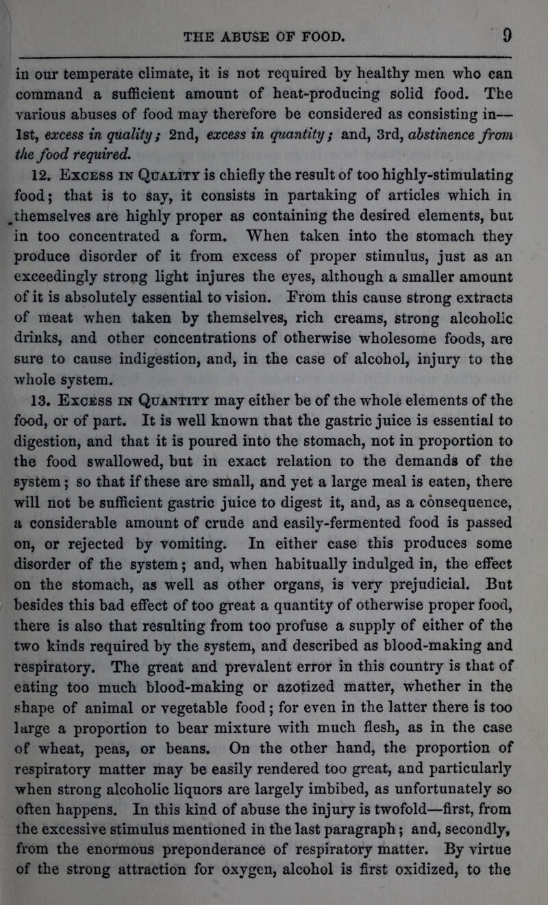 in our temperate climate, it is not required by healthy men who can command a sufficient amount of heat-producing solid food. The various abuses of food may therefore be considered as consisting in— 1st, excess in quality; 2nd, excess in quantity ; and, 3rd, abstinence from the food required. 12. Excess in Quality is chiefly the result of too highly-stimulating food; that is to say, it consists in partaking of articles which in ^ themselves are highly proper as containing the desired elements, but in too concentrated a form. When taken into the stomach they produce disorder of it from excess of proper stimulus, just as an exceedingly strong light injures the eyes, although a smaller amount of it is absolutely essential to vision. Erom this cause strong extracts of meat when taken by themselves, rich creams, strong alcoholic drinks, and other concentrations of otherwise wholesome foods, are sure to cause indigestion, and, in the case of alcohol, injury to the whole system. 13. Excess in Quantity may either be of the whole elements of the food, or of part. It is well known that the gastric juice is essential to digestion, and that it is poured into the stomach, not in proportion to the food swallowed, but in exact relation to the demands of the system; so that if these are small, and yet a large meal is eaten, there will not be sufficient gastric juice to digest it, and, as a consequence, a considerable amount of crude and easily-fermented food is passed on, or rejected by vomiting. In either case this produces some disorder of the system; and, when habitually indulged in, the effect on the stomach, as well as other organs, is very prejudicial. But besides this bad effect of too great a quantity of otherwise proper food, there is also that resulting from too profuse a supply of either of the two kinds required by the system, and described as blood-making and respiratory. The great and prevalent error in this country is that of eating too much blood-making or azotized matter, whether in the shape of animal or vegetable food ; for even in the latter there is too large a proportion to bear mixture with much flesh, as in the case of wheat, peas, or beans. On the other hand, the proportion of respiratory matter may be easily rendered too great, and particularly when strong alcoholic liquors are largely imbibed, as unfortunately so often happens. In this kind of abuse the injury is twofold—first, from the excessive stimulus mentioned in the last paragraph; and, secondly, from the enormous preponderance of respiratory matter. By virtue of the strong attraction for oxygen, alcohol is first oxidized, to the