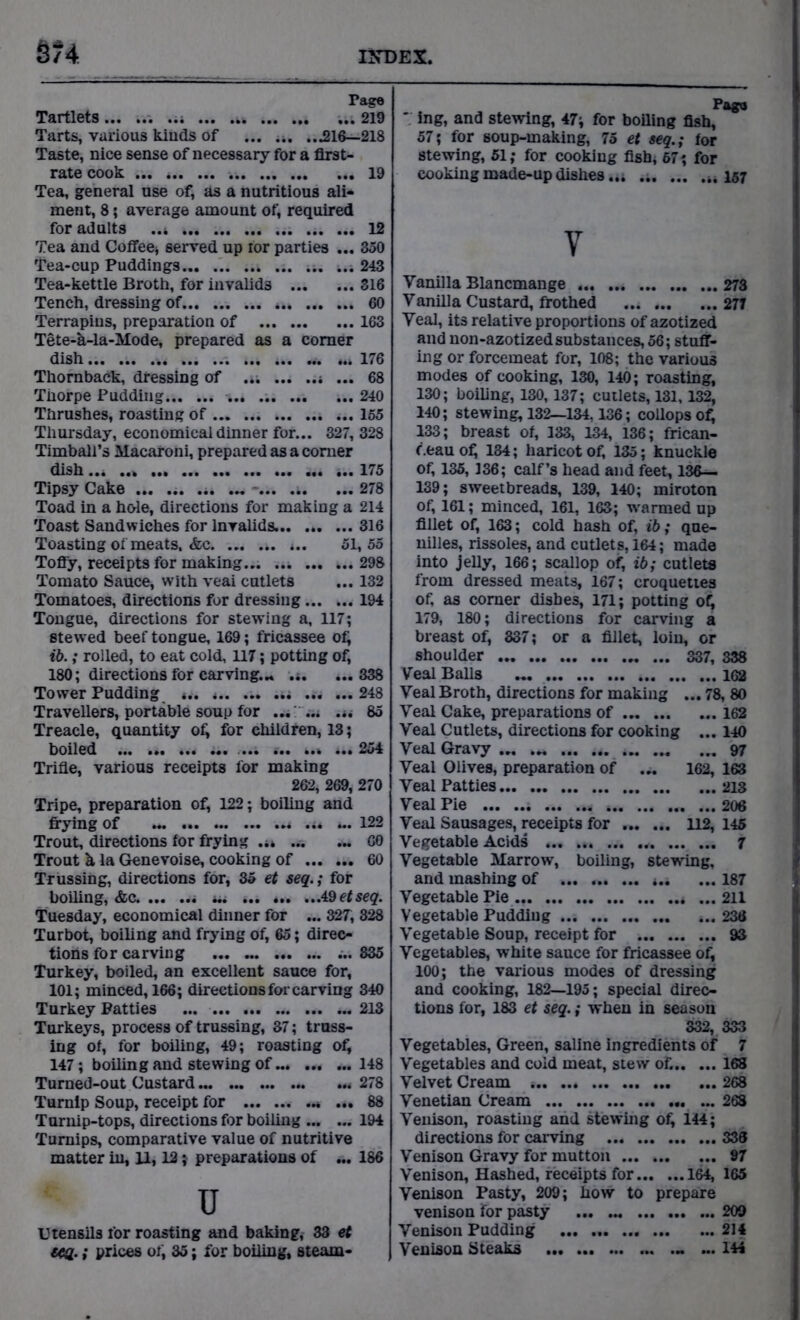 §?4 Page Tartlets . ..i ... 219 Tarts, various kinds of ... .*. ...216—218 Taste, nice sense of necessary for a first- rate cook ... 19 Tea, general use of, as a nutritious ali- ment, 8; average amount of, required for adults ..4 12 Tea and Coffee^ served up ior parties ... 350 Tea-cup Puddings ... ... 4.4 243 Tea-kettle Broth, for invalids 316 Tench, dressing of 60 Terrapins, preparation of 163 Tete-k-la-Mode, prepared as a comer dish 176 Thoraback, dressing of ... ... 68 Thorpe Pudding ... 240 Thrushes, roasting of 4.. 155 Thursday, economical dinner for... 327, 328 Timball’s Macaroni, prepared as a comer dish ... ... 175 Tipsy Cake ... ... .4. ... 278 Toad in a hole, directions for making a 214 Toast Sandwiches for Invalids. 316 Toasting of meats. &c 4.. 51,55 Tofly, receipts for making 298 Tomato Sauce, with veai cutlets ... 132 Tomatoes, directions for dressing 194 Tongue, directions for stewing a, 117; stewed beef tongue, 169; fricassee of; ib.; rolled, to eat cold, 117; potting of, 180; directions for carving... .4. ...338 Tower Pudding «.. 248 Travellers, portable soup for ... ... ... 85 Treacle, quantity of, for children, 13; boiled ... ... ..4 4.. 254 Trifle, various receipts lor making 262, 269, 270 Tripe, preparation of, 122; boiling and frying of .4* 4.. 122 Trout, directions lor frying .44 GO Trout & la Genevoise, cooking of 60 Trussing, directions for, 35 et seq.; for boiling, &c. 44. 49 etseq. Tuesday, economical dinner for ... 327, 328 Turbot, boiling and frying of, 65; direc- tions for carving ... 835 Turkey, boiled, an excellent sauce for, 101; minced, 166; directions for carving 340 Turkey Patties ... 213 Turkeys, process of trussing, 37; truss- ing of, for boiling, 49; roasting of, 147; boiling and stewing of 148 Turned-out Custard ..4 278 Turnip Soup, receipt for * ... 88 Turnip-tops, directions for boiling 194 Turnips, comparative value of nutritive matter in, U, 12} preparations of ... 186 U Utensils for roasting and baking, 33 et GCd- i prices 01; 35; for boiling, steam - Pago V ing, and stewing, 47; for boiling fish, 57; for soup-making, 75 et seq.; for stewing, 51; for cooking fish, 67; for cooking made-up dishes... „ 157 V Vanilla Blancmange 273 Vanilla Custard, frothed 277 Veal, its relative proportions of azotized and non-azotized substances, 56; stuff- ing or forcemeat for, 108; the various modes of cooking, 130, 140; roasting, 130; boiling, 130,137; cutlets, 131,132, 140; stewing, 132—134,136; collopsof, 133; breast of, 133, 134, 136; frican- f.eau of; 184; haricot of, 135; knuckle of, 135, 136; calf’s head and feet, 136— 139; sweetbreads, 139, 140; miroton of, 161; minced, 161, 163; warmed up fillet of, 163; cold hash of, ib; que- nilles, rissoles, and cutlets, 164; made into jelly, 166; scallop of, ib; cutlets from dressed meats, 167; croquettes of, as comer dishes, 171; potting of; 179, 180; directions for carving a breast of, 837; or a fillet, loin, or shoulder ... ... 337, 338 Veal Balls 162 Veal Broth, directions for making ... 78, 80 Veal Cake, preparations of 162 Veal Cutlets, directions for cooking ... 140 Veal Gravy ... ... 97 Veal Olives, preparation of ... 162, 163 Veai Patties 213 Veal Pie 206 Veal Sausages, receipts for 112, 145 Vegetable Acids ... , 7 Vegetable Marrow, boiling, stewing, and mashing of 4.4 ... 187 Vegetable Pie ... 211 Vegetable Pudding 236 Vegetable Soup, receipt for 93 Vegetables, white sauce for fricassee of, 100; the various modes of dressing and cooking, 182—195; special direc- tions for, 183 et seq.; when in season 332, 333 Vegetables, Green, saline ingredients of 7 Vegetables and coid meat, stew of. 168 Velvet Cream 4.. ... 268 Venetian Cream 268 Venison, roasting and stewing of, 144; directions for carving 336 Venison Gravy for mutton 97 Venison, Hashed, receipts for 164, 165 Venison Pasty, 209; how to prepare venison for pasty ... ... 209 Venison Padding 214 Venison Steaks ... 144