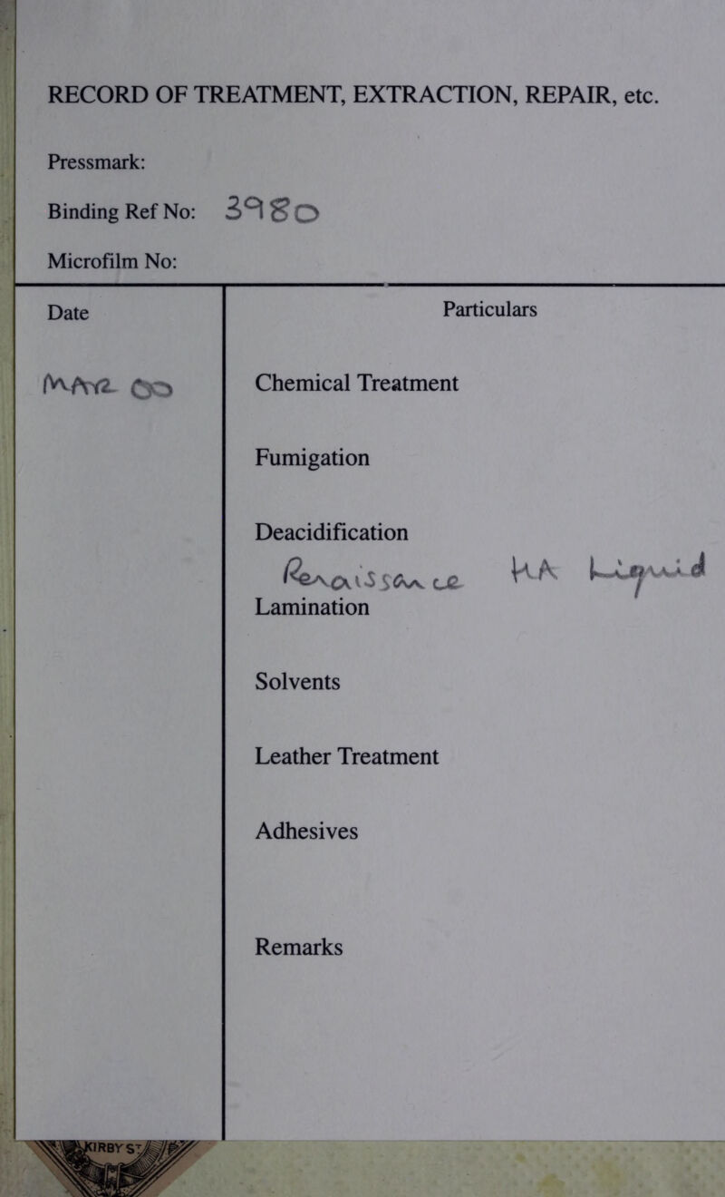 RECORD OF TREATMENT, EXTRACTION, REPAIR, etc. Pressmark: Binding Ref No: Z°i8o Microfilm No: Date Particulars Chemical Treatment Fumigation Deacidification Lamination Solvents Leather Treatment Adhesives Remarks