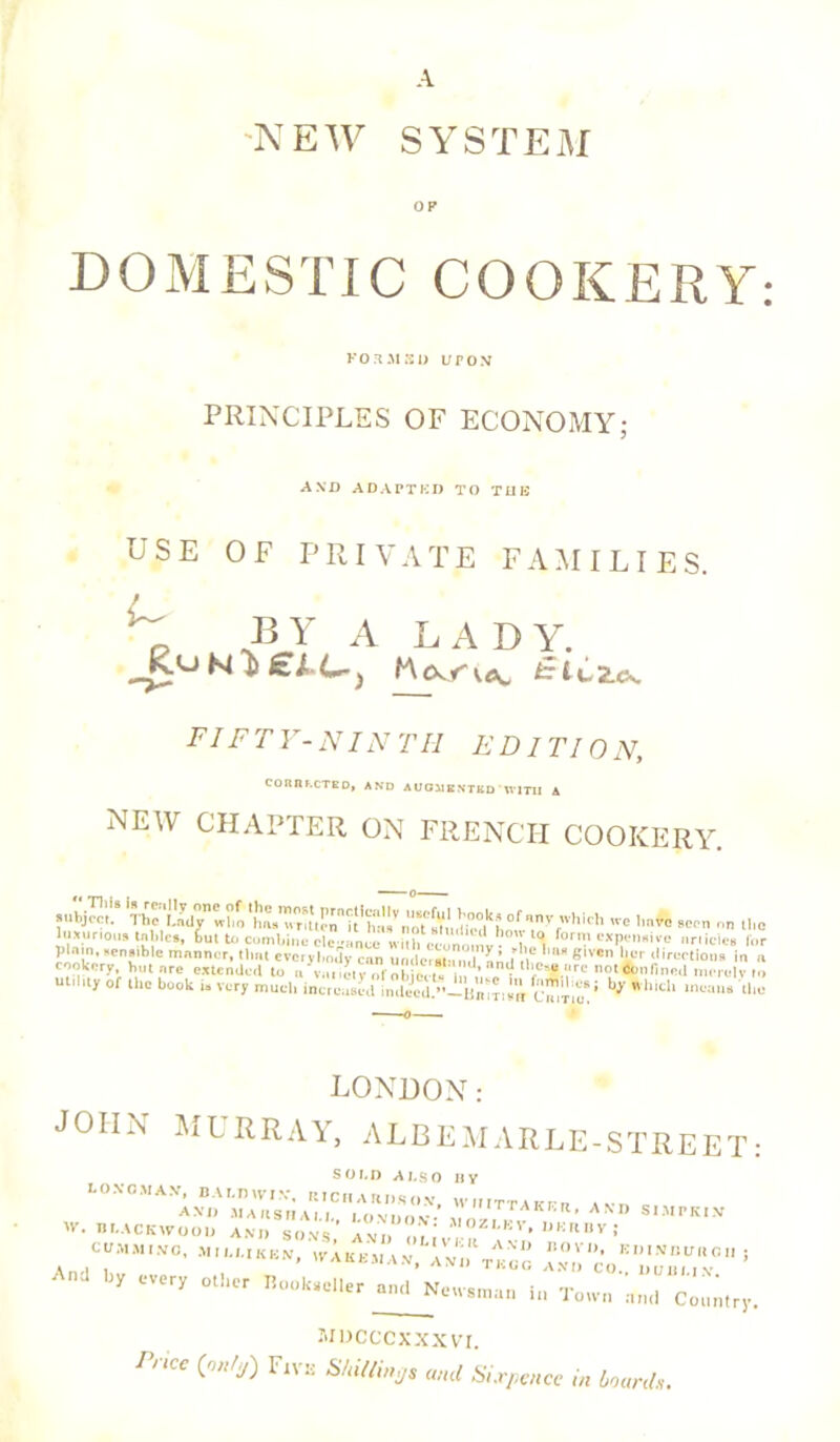 A 'NEW SYSTEM OP DOMESTIC COOKERY: FORMS!) UPON PRINCIPLES OF ECONOMY; AND ADAPTED TO TUB USE OF PRIVATE FAMILIES. ^ BY A LADY. FI FT V- N IN Til ED IT 10 N, CORIll.CTE D, AND AUGMENTED TV1TII A NEW CHAPTER ON FRENCH COOKERY. subject.8 tee Imvb seen on the luxurious tables, but to combine clc-ance uillYunumv - l.l°l forn.’ expensive nriicics fur plain,,ensiblc manner, that evcivl.o.Ty can umlcut-Mii R fit S'VCn 'if ,lireetioiis in a ennkcry but arc extended t„ u\u, ,etyob cet* S, * f-u.'uc not An, fined merely to Utility of the book IS very much increased indecd.”-B«i?tIn c®P‘: b>' *lllch the LONDON: JOHN MURRAY, ALBEMARLE-STREET: SOLD ALSO BY bO.VC.MAV, BALDWIN*, RTCHARDSCV, WI.ITTAKFR tvn c AVI, JIAHSIIAU., I.ONUOV vrl.W ' ° S,MrK,v B I, ACKWO O!, AND SONS, AND IM I er» ’ BV ! OOMMtVC, MII.I.IKBN, WAKEalA.V, a'vij^tBGO ' y CVery °t!ler B°0kaeller an(l Netvsman it, Town ,-„„l Coumry. MDCCCXXXVI. Pnee {nntj) Fiv:: Shilling and Sixpence ,n boards.