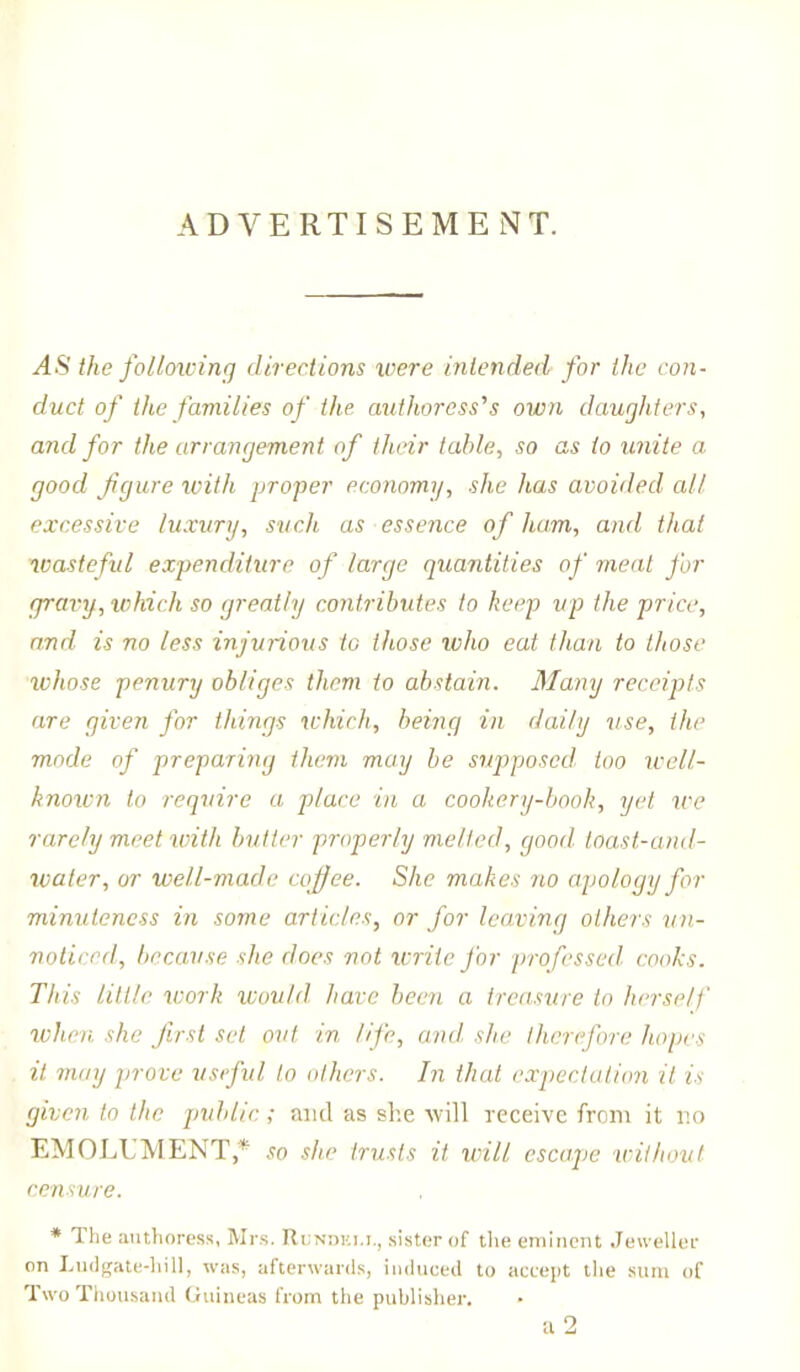 ADVERTISEMENT. AS the following directions were intended for the con- duct of the families of the authoress''s own daughters, and for the arrangement of their table, so as to unite a good figure with proper economy, she lias avoided all excessive luxury, such as essence of ham, and that wasteful expenditure of large quantities of meat for gravy, which so greatly contributes to keep up the price, and is no less injurious to those who eat than to those whose penury obliges them to abstain. Many receipts are given for things which, being in daily use, the mode of preparing them may be supposed too well- known to require a place in a cookery-book, yet we rarely meet with butter properly melted, good toast-and- water, or well-made coffee. She makes no apology for minuteness in some articles, or for leaving others un- noticed, because she does not write for professed, cooks. This little work would have been a treasure to herself when she first set out in life, and. she therefore hopes it may prove useful to others. In that expectation it is given to the public ; and as she will receive from it no EMOLUMENT* so she trusts it will escape without censure. * The authoress, Mrs. Rundei.i., sister of the eminent Jeweller on Ludgate-hill, was, afterwards, induced to accept the sum of Two Thousand Guineas from the publisher. • a 2