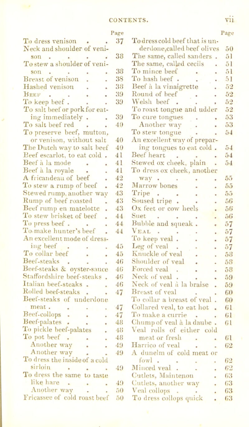 Page To dress venison . . 37 Neck and shoulder of veni- son . . . .38 To stew a shoulder of veni- son . . . .38 Breast of venison . . 38 Hashed venison . . 38 Beep . . . .39 To keep heef . . .39 To salt heef or pork for eat- ing immediately . . 39 To salt beef red . . 40 To preserve heef, mutton, or venison, without salt 40 The Dutch way to salt heef 40 Beef escarlot, to eat cold . 41 Beef a la mode . .41 Beef it la royale . .41 A fricandeau of beef . 42 To stew a rump of beef . 42 Stewed rump, another way 43 Rump of beef roasted . 43 Beef rump en matelotte . 43 To stew brisket of beef . 44 To press beef . . .44 To make hunter’s beef . 44 An excellent mode of dress- ing beef . . .45 To collar beef . . 45 Beef-steaks , . .40 Beef-steaks & oyster-sauce 40 Staffordshire beef-steaks . 40 Italian beef-steaks . . 40 Rolled beef-steaks . . 47 Beef-steaks of underdone meat . . . .47 Beef-collops . . .47 Beef-palates . . .48 To pickle beef-palates . 48 To pot beef . . .48 Another way . . 49 Another way . . 49 To d ress the inside of a cold sirloin . . .49 To dress the same to taste like hare . . . 49 Another way . . 50 Fricassee of cold roast beef 50 Page To dress cold beef that is un- derdone,called heef olives 50 The same, called sanders . The same, called cecils 51 51 To mince beef 51 To hash beef . 51 Beef a la vinaigrette 52 Round of beef 52 Welsh beef . 52 To roast tongue and udder 52 To cure tongues . . 53 Another way 53 To stew tongue An excellent wav of prepar- 54 ing tongues to eat cold . 54 Beef heart 54 Stewed ox cheek, plain To dress ox cheek, another 54 way .... 55 Marrow bones 55 Tripe .... 55 Soused tripe . . 56 Ox feet or cow heels 56 Suet .... 56 Bubble and squeak . . 57 Veal .... 57 To keep veal . 57 Leg of veal 57 Knuckle of veal 58 Shoulder of veal . 58 Forced veal . . 58 Neck of veal . 59 Neck of veal a la braise . 59 Breast of veal 60 To collar a breast of veal . 60 Collared veal, to eat hot . 61 To make a currie 61 Chump of veal a la daube . Veal rolls of either cold 61 meat or fresh 61 Harriet) of veal A dunelm of cold meat or 62 fowl .... 62 Minced veal . 62 Cutlets, Main tenon 63 Cutlets, another way 63 Veal col lops . . . 63 To dress collops quick 63