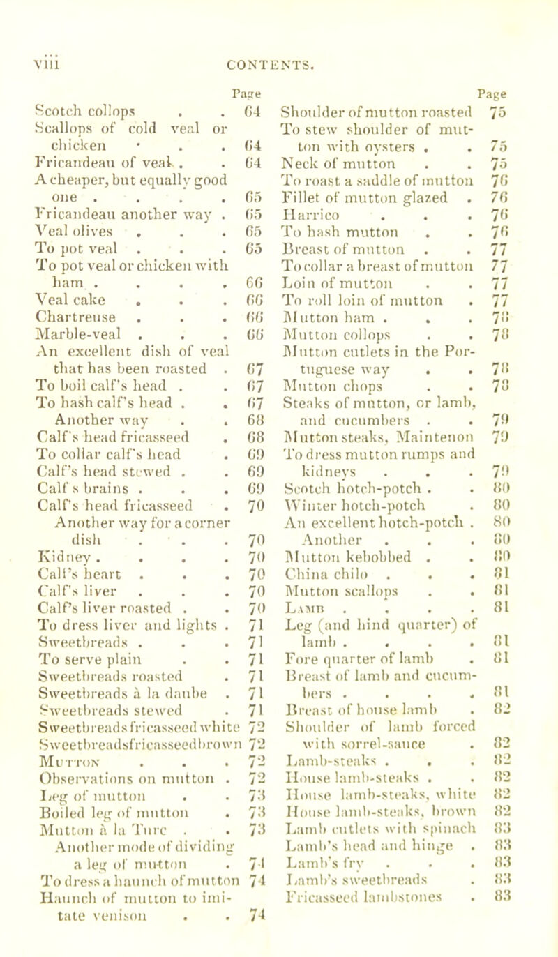 Pane Page Scotch collops G4 Shoulder of mutton roasted 75 Scallops of cold veal or To stew shoulder of mut- chicken 04 ton with oysters . . 75 Fricairdeau of veal . 04 Neck of mutton 75 A cheaper, but equally good To roast a saddle of mutton 70 one .... 05 Fillet of mutton glazed 70 Fricamleau another way . 05 Harrico 70 Veal olives . 05 To hash mutton 70 To pot veal 05 Breast of mutton 77 To pot veal or chicken with To collar a breast of mutton 77 ham .... 60 Loin of mutton 77 Veal cake 00 To roll loin of mutton 77 Chartreuse . . . 00 Mutton ham . 70 Marble-veal . 00 Mutton collops . . 78 An excellent dish of veal Mutton cutlets in the Por- that has been roasted . 07 tuguese way 78 To boil calf’s head . 07 Mutton chops 78 To hash calf's head . . 0'7 Steaks of mutton, or lamb, Another way . . 6!1 and cucumbers . 79 Calf's head fricasseed G8 Mutton steaks, Maintenon 79 To collar calf's head 0!) To dress mutton rumps and Calf’s head stewed . 09 kidneys 79 Calf s brains . 09 Scotch hotch-potch . 80 Calf's head fricasseed 70 Winter hotch-potch 80 Another way for a corner An excellent hotch-potch . 80 dish . 70 Another 80 Kidney. 70 Mutton kebobbed . 80 Call’s heart . 70 China chilo . . . 81 Calf's liver 70 Mutton scallops 81 Calf’s liver roasted . 70 Lamb .... 81 To dress liver and lights . 71 Leg (and hind quarter) of Sweetbreads . . . 71 lamb .... 81 To serve plain . . 71 Fore quarter of lamb 81 Sweetbreads roasted 71 Breast of lamb and cucum- Sweetbreads a la daube . 71 bers .... 81 Sweetbreads stewed 71 Breast of house lamb 82 Sweetbreads fricasseed white 72 Shoulder of lamb forced Sweetbreadsfricasseedbrown 72 with sorrel-sauce 82 Mutton 72 Lamb-steaks . 32 Observations on mutton . 72 House lamb-steaks . 82 Leg of mutton 73 House lamb-steaks, white 82 Boiled leg of mutton . 73 House lamb-steaks, brown 82 Mutton a la Turc . 73 Lamb cutlets with spinach 83 Another mode of dividing Lamb’s head and hinge . 83 a leg of mutton 71 Lamb’s fry . . . 83 To dress a haunch of mutton 74 Lamb’s sweetbreads 83 Iiaunch of mutton to inii- Fricasseed lambstones 83 tate venison 74