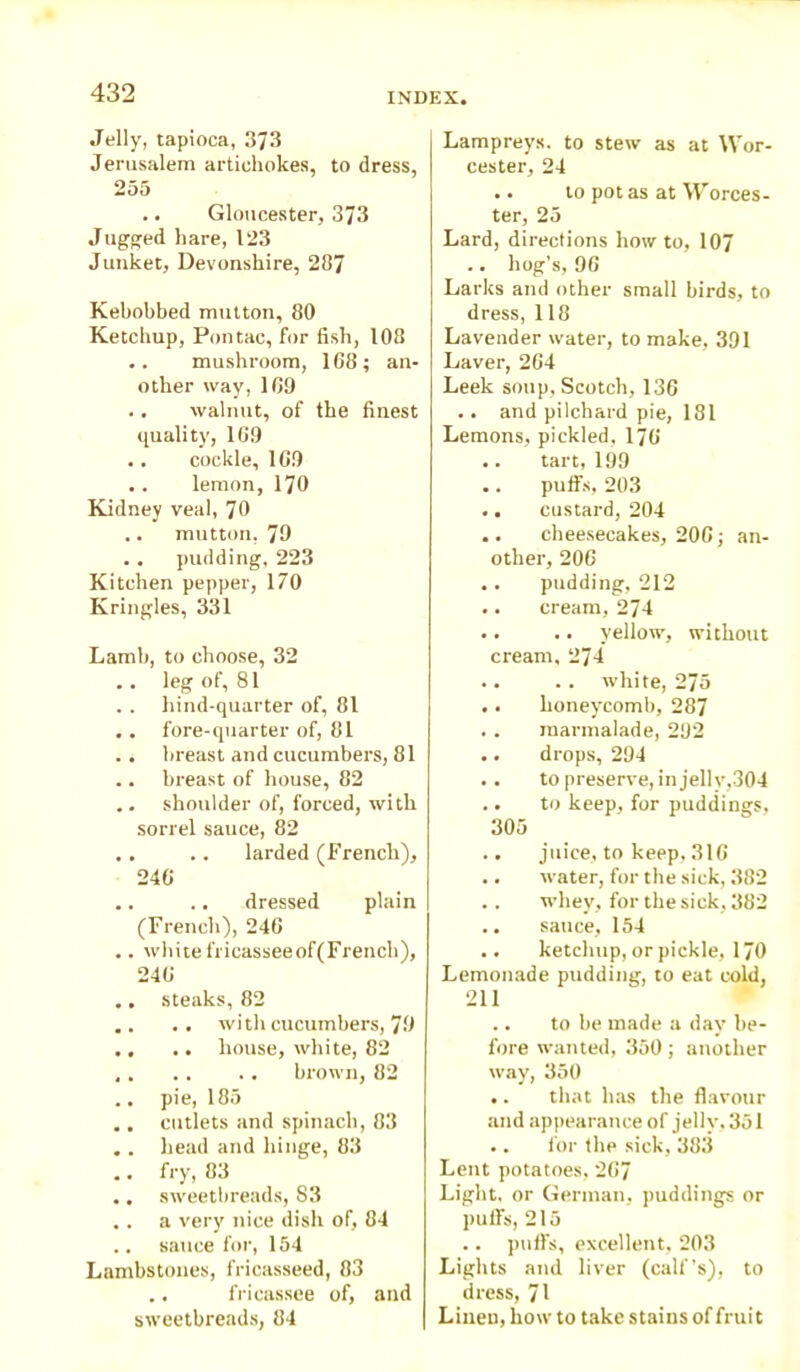Jelly, tapioca, 373 Jerusalem artichokes, to dress, 255 .. Gloucester, 373 Jugged hare, 123 Junket, Devonshire, 287 Kehobbed mutton, 80 Ketchup, Pontac, for fish, 108 .. mushroom, 168; an- other way, 169 .. walnut, of the finest quality, 169 .. cockle, 169 .. lemon, 170 Kidney veal, 70 .. mutton, 79 .. pudding, 223 Kitchen pepper, 170 Kringles, 331 Lamb, to choose, 32 .. leg of, 81 . . hind-quarter of, 81 . . fore-quarter of, 81 .. breast and cucumbers, 81 .. breast of house, 82 .. shoulder of, forced, with sorrel sauce, 82 .. .. larded (French), 246 .. .. dressed plain (French), 246 .. whitefricasseeof(French), 246 ,. steaks, 82 .. .. with cucumbers, 79 ., .. house, white, 82 brown, 82 .. pie, 185 .. cutlets and spinach, 83 . . head and hinge, 83 .. fry, 83 ., sweetbreads, S3 ., a very nice dish of, 84 .. sauce for, 154 Lambstones, fricasseed, 83 .. fricassee of, and sweetbreads, 84 Lampreys, to stew as at Wor- cester, 24 .. to pot as at Worces- ter, 25 Lard, directions how to, 107 .. hog’s, 96 Larks and other small birds, to dress, 118 Lavender water, to make, 391 Laver, 264 Leek soup, Scotch, 136 .. and pilchard pie, 181 Lemons, pickled, 176 .. tart, 199 .. puffs, 203 .. custard, 204 .. cheesecakes, 206; an- other, 206 .. pudding, 212 .. cream, 274 .. .. yellow, without cream, 274 .. .. white, 275 .. honeycomb, 287 . . marmalade, 292 .. drops, 294 .. to preserve, in jelly,304 .. to keep, for puddings, 305 .. juice, to keep, 316 ,. water, for the sick, 382 .. whey, for the sick, 382 .. sauce, 154 .. ketchup, or pickle, 170 Lemonade pudding, to eat cold, 211 .. to be made a day' be- fore wanted, 350; another way, 350 .. that has the flavour and appearance of jelly, 351 .. for the sick, 383 Lent potatoes, 267 Light, or German, puddings or puffs, 215 .. puffs, excellent, 203 Lights and liver (calf’s), to dress, 71 Linen, how to take stains of fruit
