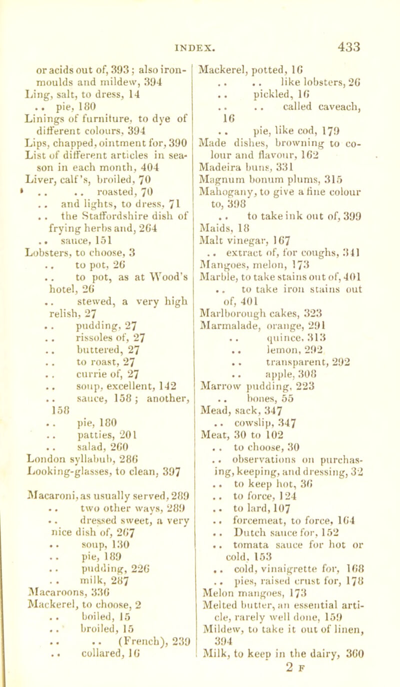or acids out of, 393; also iron- moulds and mildew, 394 Ling, salt, to dress, 14 .. pie, 180 Linings of furniture, to dye of different colours, 394 Lips, chapped, ointment for, 390 List of different articles in sea- son in each month, 404 Liver, calf’s, broiled, 70 .. .. roasted, 70 .. and lights, to dress, 71 . . the Staffordshire dish of frying herbs and, 204 .. sauce, 151 Lobsters, to choose, 3 .. to pot, 20 .. to pot, as at Wood's hotel, 20 .. stewed, a very high relish, 27 . . pudding, 27 . . rissoles of, 27 .. buttered, 27 .. to roast, 27 .. currie of, 27 .. soup, excellent, 142 .. sauce, 158; another, 158 .. pie, 180 .. patties, 201 .. salad, 200 London syllabub, 280 Looking-glasses, to clean, 397 Macaroni,as usually served, 289 .. two other ways, 289 .. dressed sweet, a very nice dish of, 207 .. soup, 130 .. pie, 189 .. pudding, 220 milk, 287 Macaroons, 330 Mackerel, to choose, 2 .. boiled, 15 .. broiled, 15 .. .. (French), 239 .. collared, 10 Mackerel, potted, 10 .. .. like lobsters, 20 .. pickled, 16 .. .. called caveacli, 10 .. pie, like cod, 179 Made dishes, browning to co- lour and flavour, 102 Madeira buns, 331 Magnum bonum plums, 315 Mahogany, to give a fine colour to, 398 .. to take ink out of, 399 Maids, 18 Malt vinegar, 107 .. extract of, for coughs, 341 Mangoes, melon, 173 Marble, to take stains out of, 401 .. to take iron stains out of, 401 Marlborough cakes, 323 Marmalade, orange, 291 .. quince, 313 .. lemon, 292 .. transparent, 292 .. apple, 308 Marrow pudding, 223 .. bones, 55 Mead, sack, 347 .. cowslip, 347 Meat, 30 to 102 . . to choose, 30 .. observations on purchas- ing, keeping, and dressing, 32 .. to keep hot, 38 .. to force, 124 .. to lard, 107 .. forcemeat, to force, 184 .. Dutch sauce for, 152 .. tomata sauce for hot or cold, 153 .. cold, vinaigrette for, 188 .. pies, raised crust for, 178 Melon mangoes, 173 Melted butter, an essential arti- cle, rarely well done, 159 Mildew, to take it out of linen, 394 Milk, to keep in the dairy, 360 2 F