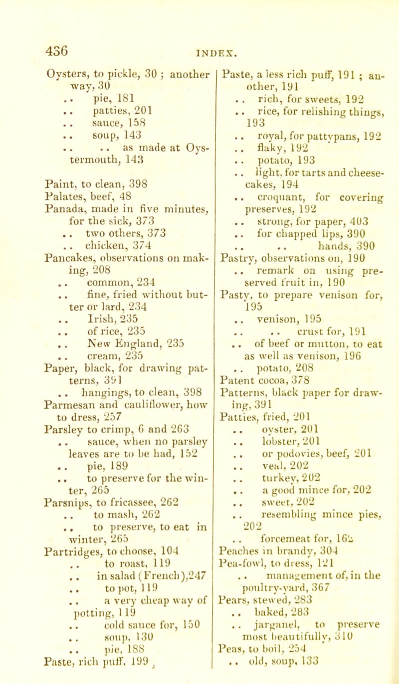 Oysters, to pickle, 30 ; another ■way, 30 .. pie, 181 .. patties, 201 .. sauce, 158 .. soup, 143 .. .. as made at Oys- termouth, 143 Paint, to clean, 398 Palates, beef, 48 Panada, made in five minutes, for the sick, 373 .. two others, 373 .. chicken, 374 Pancakes, observations on mak- ing, 208 .. common, 234 .. fine, fried without but- ter or lard, 234 .. Irish, 235 .. of rice, 235 .. New England, 235 .. cream, 235 Paper, black, for drawing pat- terns, 391 .. hangings, to clean, 398 Parmesan and cauliflower, how to dress, 257 Parsley to crimp, G and 263 .. sauce, when no parsley leaves are to be had, 152 .. pie, 189 .. to preserve for the win- ter, 265 Parsnips, to fricassee, 262 .. to mash, 262 .. to preserve, to eat in winter, 265 Partridges, to choose, 104 .. to roast, 119 .. in salad (French),247 .. to pot, 119 .. a very cheap way of potting, 119 .. cold sauce for, 150 .. soup, 130 .. pie, 1SS Paste, rich puff, 199 J Paste, a less rich puff, 191 ; an- other, 191 .. rich, for sweets, 192 .. rice, for relishing things, 193 .. royal, for pattypans, 192 .. flaky,192 . . potato, 193 .. light, for tarts and cheese- cakes, 194 .. croquant, for covering preserves, 192 .. strong, for paper, 403 .. for chapped lips, 390 .. .. hands, 390 Pastry, observations on, 190 .. remark on using pre- served fruit in, 190 Pasty, to prepare venison for, 195 .. venison, 195 .. . . crust for, 191 .. of beef or mutton, to eat as well as venison, 196 .. potato, 208 Patent cocoa, 378 Patterns, black paper for draw- ing, 391 Patties, fried, 201 .. oyster, 201 .. lobster, 201 .. or podovies, beef, 201 .. veal, 202 .. turkey, 202 .. a good mince for, 202 .. sweet, 202 .. resembling mince pies, 202 .. forcemeat for, 162 Peaches in brandy, 304 Pea-fowl, to dress, 121 .. management of, in the poultry-yard, 367 Pears, stewed, 2S3 .. baked, 283 .. jarganel, to preserve most beautifully, 310 Peas, to boil, 254 .. old, soup, 133