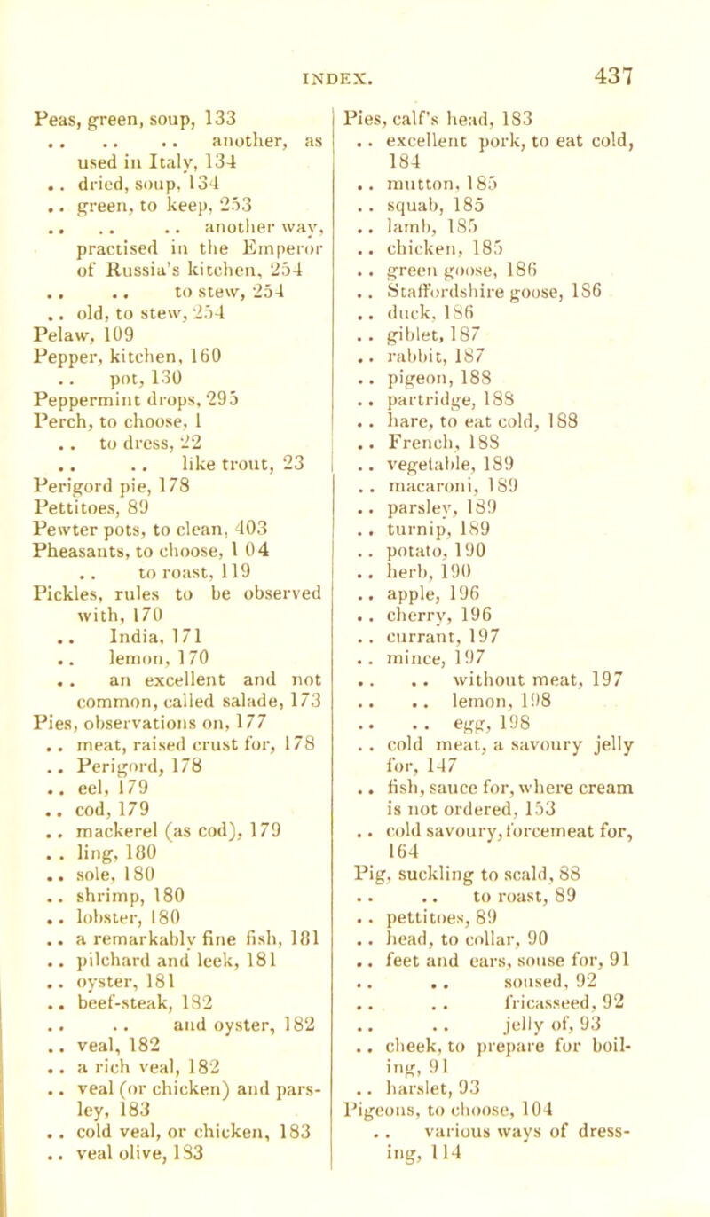 Peas, green, soup, 133 .. .. .. another, as used ill Italy, 134 .. dried, soup, 134 .. green, to keep, 253 .. . . .. another way, practised in the Emperor of Russia’s kitchen, 254 .. .. to stew, 254 .. old, to stew, 254 Pelaw, 109 Pepper, kitchen, 160 .. pot, 130 Peppermint drops, 295 Perch, to choose, 1 .. to dress, 22 ,. .. like trout, 23 Perigold pie, 178 Pettitoes, 89 Pewter pots, to clean, 403 Pheasants, to choose, 104 to roast, 119 Pickles, rules to be observed with, 170 .. India, 171 .. lemon, 170 . . an excellent and not common, called salade, 173 Pies, observations on, 177 .. meat, raised crust for, 178 .. Peri gord, 178 .. eel, 179 .. cod, 179 .. mackerel (as cod), 179 . . ling, 180 .. sole, 180 .. shrimp, 180 .. lobster, 180 .. a remarkably fine fish, 181 .. pilchard and leek, 181 .. oyster, 181 .. beef-steak, 182 .. .. and oyster, 182 .. veal, 182 ., a rich veal, 182 .. veal (or chicken) and pars- ley, 183 ,. cold veal, or chicken, 183 ., veal olive, 1 S3 Pies, calf’s head, 183 .. excellent pork, to eat cold, 184 .. mutton, 185 .. squab, 185 ,. lamb, 185 .. chicken, 185 .. green goose, 186 .. Staffordshire goose, 186 .. duck, 186 .. giblet.187 .. rabbit, 187 .. pigeon, 188 .. partridge, 188 .. hare, to eat cold, 188 .. French, 188 .. vegetable, 189 .. macaroni, 189 .. parsley, 189 . , turnip, 189 .. potato, 190 ., herb, 190 ., apple, 196 .. cherry, 196 .. currant, 197 .. mince, 197 .. .. without meat, 197 .. .. lemon, 198 .. egg, 198 . . cold meat, a savoury jelly for, 147 .. fish, sauce for, where cream is not ordered, 153 .. cold savoury, forcemeat for, 164 Pig, suckling to scald, 88 .. .. to roast, 89 .. pettitoes, 89 .. head, to collar, 90 .. feet and ears, souse for, 91 .. .. soused, 92 .. .. fricasseed, 92 .. ., jolly of, 93 .. cheek, to prepare for boil- ing, 91 .. harslet, 93 Pigeons, to choose, 104 .. various ways of dress- ing, 114