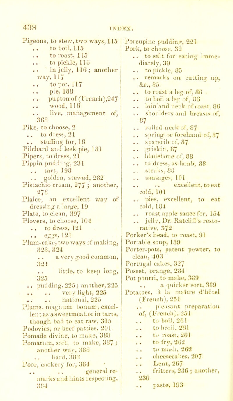 Pigeons, to stew, two ways, 115 .. to boil, 115 to roast, 115 .. to pickle, 115 .. in jelly, 110; another way, 117 to pot, 117 pie, 188 .. pupton of (French),247 .. wood, 110 . . live, management of, 308 Pike, to choose, 2 .. to d less, 21 .. stuffing for, 10 Pilchard and leek pie, 181 Pipers, to dress, 21 Pippin pudding, 231 tart, 198 .. golden, stewed, 282 Pistachio cream, 277 > another, 278 Plaice, an excellent way of dressing a large, 19 Plate, to clean, 397 Plovers, to choose, 104 .. to dress, 121 .. eggs, 121 Plum-cake, two ways of making, 323, 324 .. a verv good common, 324 .. little, to keep long, 325 .. pudding,225; another,225 .. .. very light, 225 .. .. national, 225 Plums, magnum bonum, excel- lent as a sweetmeat,or in tarts, though bad to eat raw, 315 Podovies, or beef patties, 201 Pomade divine, to make, 388 Pomatum, soft, to make, 387 : another wav, 388 hard. 388 Poor, cookery for, 384 .. .. general re- marks and hints respecting, 384 Porcupine pudding, 221 Pork, to choose, 32 .. to salt for eating imme- diately, 39 .. to pickle, 85 .. remarks on cutting up, &c., 85 .. to roast a leg of, 80 .. to boil a leg of, 8G .. loin'and neck of roast. 80 .. shoulders and breasts of. 87 .. rolled neck of, 87 .. spring or forehand of, 87 .. sparerib of, 87 .. griskin, 87 .. bladebone of, 88 . . to dress, as lamb, 88 . . steaks, 88 .. sausages, 101 .. .. excellent, to eat cold, 101 .. pies, excellent, to eat cold, 184 . . roast apple sauce for. 154 .. jelly, l)r. Ratcliff's resto- rative, 3/2 Porker’s head, to roast, 91 Portable soup, 139 Porter-pots, patent pewter, to clean, 403 Portugal cakes, 327 Posset, orange, 284 Pot pourri, to make, 389 .. a quicker sort. 389 Potatoes, a la maitre d’libtel (French), 251 .. pleasant preparation of, (French). 25 L .. to boil, 201 .. to broil. 201 .. to roast, 201 .. to fry, 202 . . to mash, 202 .. cheesecakes, 207 .. Lent, 207 .. fritters, 230 ; another, 230 paste, 193