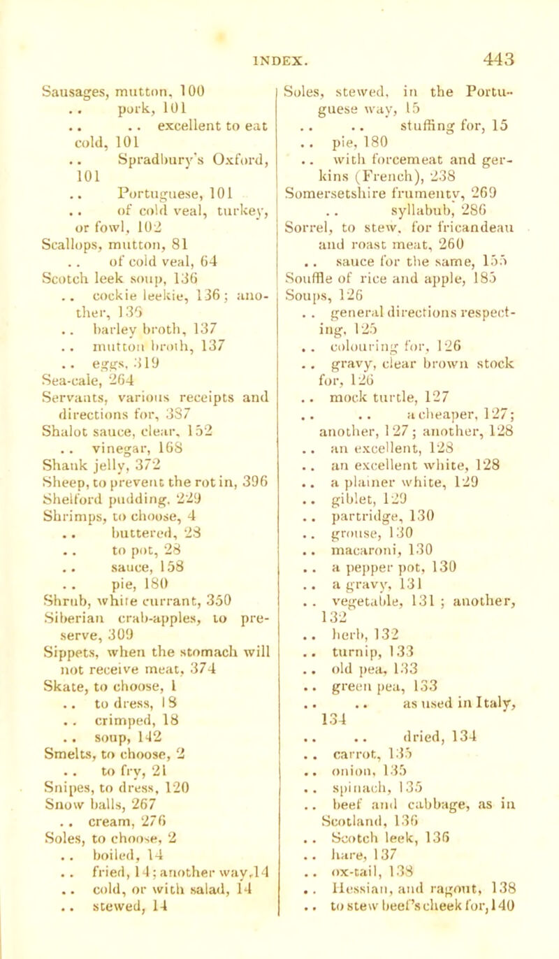 Sausages, mutton, 100 .. pork, 101 .. .. excellent to eat cold, 101 .. Spradbury’s Oxford, 101 .. Portuguese, 101 .. of cold veal, turkey, or fowl, 102 Scallops, mutton, 81 .. of cold veal, 64 Scotch leek soup, 136 .. coekie leekie, 136 ; ano- ther, 135 .. barley broth, 137 .. mutton broth, 137 .. eggs, 319 Sea-caie, '264 Servants, various receipts and directions for, 387 Shalot sauce, clear, 152 .. vinegar, 16S Shank jelly, 372 Sheep, to prevent the rot in, 396 Shelford pudding, 229 Shrimps, to choose, 4 ., buttered, 23 .. to pot, 28 .. sauce, 158 pie, 180 Shrub, white currant, 350 Siberian crab-apples, to pre- serve, 309 Sippets, when the stomach will not receive meat, 374 Skate, to choose, 1 .. to dress, 18 .. crimped, 18 .. soup, 142 Smelts, to choose, 2 . . to fry, 21 Snipes, to dress, 120 Snow balls, 267 .. cream, 276 Soles, to choose, 2 .. boiled, 14 .. fried, 14; another way,14 .. cold, or with salad, 14 .. stewed, 14 Soles, stewed, in the Portu- guese way, 15 stuffing for, 15 .. pie, 180 .. with forcemeat and ger- kins (French), 238 Somersetshire frumenty, 269 syllabub, 286 Sorrel, to stew, for fricandeau and roast meat, 260 ,. sauce for the same, 155 Souffle of rice and apple, 185 Soups, 126 .. general directions respect- ing, 125 . . colouring for, 126 . . gravy, clear brown stock for, 126 .. mock turtle, 127 .. .. a cheaper, 127; another, 127; another, 128 .. an excellent, 128 .. an excellent white, 128 .. a plainer white, 129 .. giblet, 129 .. partridge, 130 .. grouse, 130 .. macaroni, 130 .. a pepper pot, 130 .. a gravy, 131 . . vegetable, 131 ; another, 132 .. herb, 132 .. turnip, 133 .. old pea, 133 .. green pea, 133 .. .. as used in Italy, 134 .. .. dried, 134 . . carrot, 135 .. onion, 135 .. spinach, 135 .. beef and cabbage, as in Scotland, 136 .. Scotch leek, 136 .. hare, 137 .. ox-tail, 133 .. Hessian, and ragout, 138 .. to stew beef’s cheek for, 140