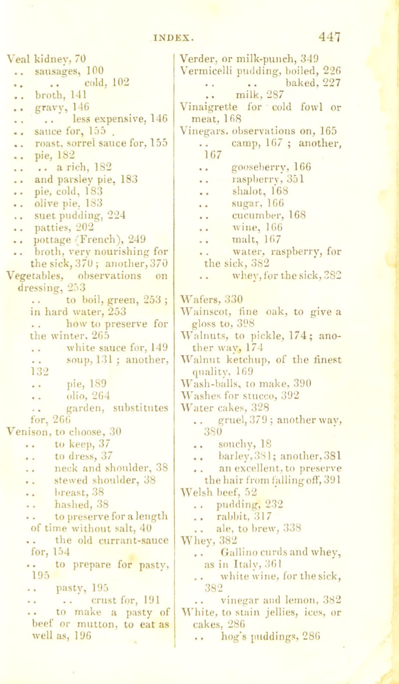 Veal kidney, 70 .. sausages, 100 cold, 102 .. broth, 141 .. gravy, 146 .. .. less expensive, 146 .. sauce for, 155 . .. roast, sorrel sauce for, 155 .. pie, 182 .. .. a rich, 1S2 .. and parsley pie, 183 .. pie, cold, 183 .. olive pie. 183 .. suet pudding, 224 .. patties, 202 .. pottage (French), 249 .. broth, verv nourishing for the sick, 370; another,370 Vegetables, observations on dressing, 253 .. to boil, green, 253 ; in hard water, 253 .. how to preserve for the winter, 265 .. white sauce for, 149 .. soup, 131; another, 132 .. pie, 189 .. olio, 264 .. garden, substitutes for, 266 Venison, to choose, 30 •. to keep, 37 . . to dress, 37 .. neck and shoulder, 38 .. stewed shoulder, 38 .. breast, 38 .. hashed, 38 •. to preserve for a length of time without salt, 40 .. the old currant-sauce for, 154 .. to prepare for pas tv, 195 pasty, 195 .. . . crust for, 191 .. to make a pasty of beef or mutton, to eat as well as, 196 Verder, or milk-punch, 349 Vermicelli pudding, boiled, 226 baked, 227 milk, 287 Vinaigrette for cold fowl or meat, 168 Vinegars, observations on, 165 .. camp, 167 ; another, 167 .. gooseberry, 166 .. raspberry, 351 .. skalot, 168 sugar, 166 .. cucumber, 168 .. wine, 166 malt, 167 .. water, raspberry, for the sick, 382 .. whey, for the sick, 382 Wafers, 330 Wainscot, One oak, to give a gloss to, 398 Walnuts, to pickle, 174; ano- ther way, 174 Walnut ketchup, of the linest quality, 169 Wash-balls, to make, 390 Washes for stucco, 392 Water cakes, 328 .. gruel, 379 ; another wav, 38 6 .. souchy, 18 barley,381; another,381 .. an excellent, to preserve the hair from falling off, 391 Welsh beef, 52 . . pudding, 232 .. rabbit, 317 .. ale, to brew, 338 Whey, 382 .. Gallino curds and whey, as in Italy, 361 .. white wine, for the sick, 382 .. vinegar and lemon, 382 White, to stain jellies, ices, or cakes, 286 .. hog's puddings, 286