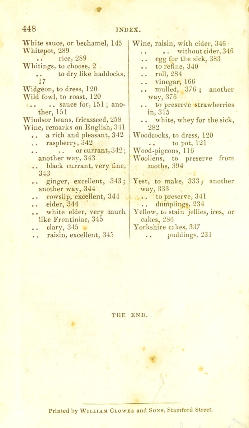 INDEX. 448 White sauce, or bechamel, 145 Whitepot, 289 .. rice, 289 Whitings, to choose, 2 .. to dry like haddocks, 17 Widgeon, to dress, 120 Wrild fowl, to roast, 120 .. sauce for, 151; ano- ther, 151 Windsor beans, fricasseed, 258 Wine, remarks on English, 341 .. a rich and pleasant, 342 raspberry, 342 .. .. or currant, 342; another way, 343 , . black currant, very fine, 343 .. ginger, excellent, 343 ; another wTay, 344 .. cowslip, excellent, 344 .. elder, 344 .. white elder, very much like Frontiniac, 345 .. clary, 345 . .. raisin, excellent, 345 Wine, raisin, with cider, 346 .. .. without cider, 346 .. egg for the sick, 383 .. to refine, 340 .. roll, 2S4 .. vinegar, 166 .. mulled, 376 ; another way, 376 .. to preserve strawberries in, 315 .. white, whey for the sick, 282 Wroodcocks, to dress, 120 .. to pot, 121 Wood-pigeons, 116 Wroollens, to preserve from moths, 394 Yest, to make, 333 ,• another way, 333 .. to preserve, 341 .. dumpling^, 234 Yellow, to stain jellies, ices, or cakes, 286 Yorkshire cakes, 337 .. puddings, 231 THE END. Printed liy William Clowes and Soxs, Stamford Street.