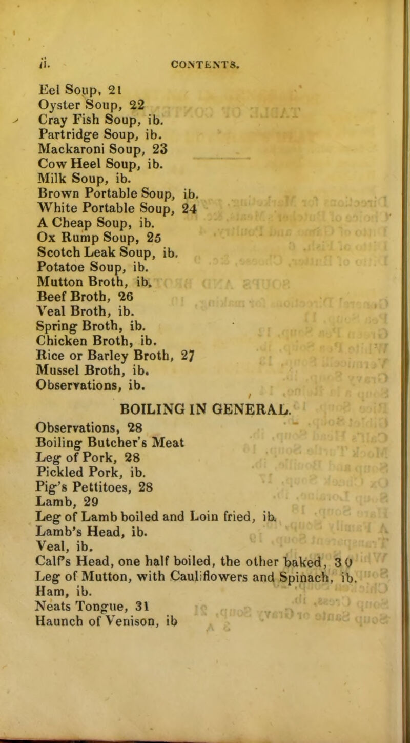 Eel Soup, 21 Oyster Soup, 22 Cray Fish Soup, ib. Partridge Soup, ib. Mackaroni Soup, 23 Cow Heel Soup, ib. Milk Soup, ib. Brown Portable Soup, ib. White Portable Soup, 24 A Cheap Soup, ib. Ox Rump Soup, 25 Scotch Leak Soup, ib. Potatoe Soup, ib. Mutton Broth, ib. Beef Broth, 26 Veal Broth, ib. Spring Broth, ib. Chicken Broth, ib. Rice or Barley Broth, 27 Mussel Broth, ib. Observations, ib. BOILING IN GENERAL. Observations, 28 Boiling Butcher’s Meat Leg of Pork, 28 Pickled Pork, ib. Pig’s Pettitoes, 28 Lamb, 29 Leg of Lamb boiled and Loin fried, ib. Lamb’s Head, ib. Veal, ib. Calf’s Head, one half boiled, the other baked, 3 0 Leg of Mutton, with Cauliflowers and Spinach, ib. Ham, ib. Neats Tongue, 31 Haunch of Venison, ib