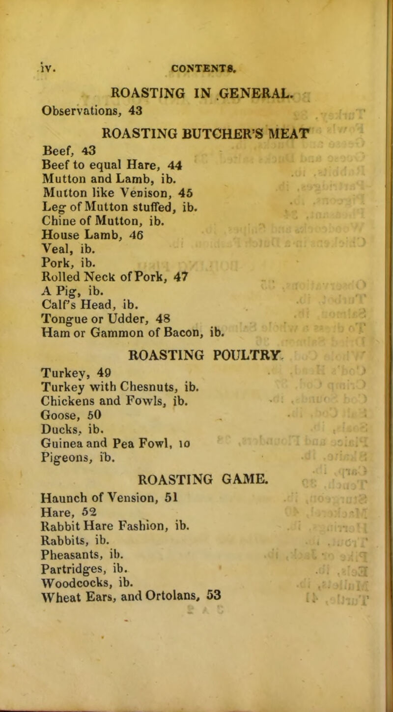 ROASTING IN GENERAL. Observations, 43 ROASTING BUTCHER’S MEAT Beef, 43 Beef to equal Hare, 44 Mutton and Lamb, ib. Mutton like Venison, 45 Leg: of Mutton stuffed, ib. Chine of Mutton, ib. House Lamb, 46 Veal, ib. Pork, ib. Rolled Neck of Pork, 47 A Pig, ib. Calf’s Head, ib. Tongue or Udder, 48 Ham or Gammon of Bacon, ib. ROASTING POULTRY Turkey, 49 Turkey with Chesnuts, ib. Chickens and Fowls, ib. Goose, 50 Ducks, ib. Guinea and Pea Fowl, 10 Pigeons, ib. ROASTING GAME. Haunch ofVension, 51 Hare, 52 Rabbit Hare Fashion, ib. Rabbits, ib. Pheasants, ib. Partridges, ib. Woodcocks, ib. Wheat Ears, and Ortolans, 53