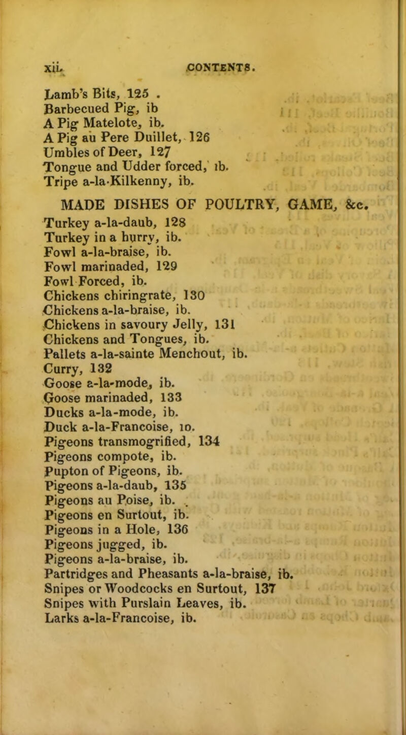 Lamb’s Bits, 125 . Barbecued Pig, ib A Pig Matelote, ib. A Pig au Pere Duillet, 126 Umbles of Deer, 127 Tongue and Udder forced, ib. Tripe a-la-Kilkenny, ib. MADE DISHES OF POULTRY, GAME, &c Turkey a-la-daub, 128 Turkey in a hurry, ib. Fowl a-la-braise, ib. Fowl marinaded, 129 Fowl Forced, ib. Chickens chiringrate, 130 Chickens a-la-braise, ib. Chickens in savoury Jelly, 131 Chickens and Tongues, ib. Pallets a-la-sainte Menchout, ib. Curry, 132 Goose a-la-mode, ib. Goose marinaded, 133 Ducks a-la-mode, ib. Duck a-la-Francoise, id. Pigeons transmogrified, 134 Pigeons compote, ib. Pupton of Pigeons, ib. Pigeons a-la-daub, 135 Pigeons au Poise, ib. Pigeons en Surtout, ib. Pigeons in a Hole, 136 Pigeons jugged, ib. Pigeons a-la-braise, ib. Partridges and Pheasants a-la-braise, ib. Snipes or Woodcocks en Surtout, 137 Snipes with Purslain Leaves, ib. Larks a-la-Francoise, ib.