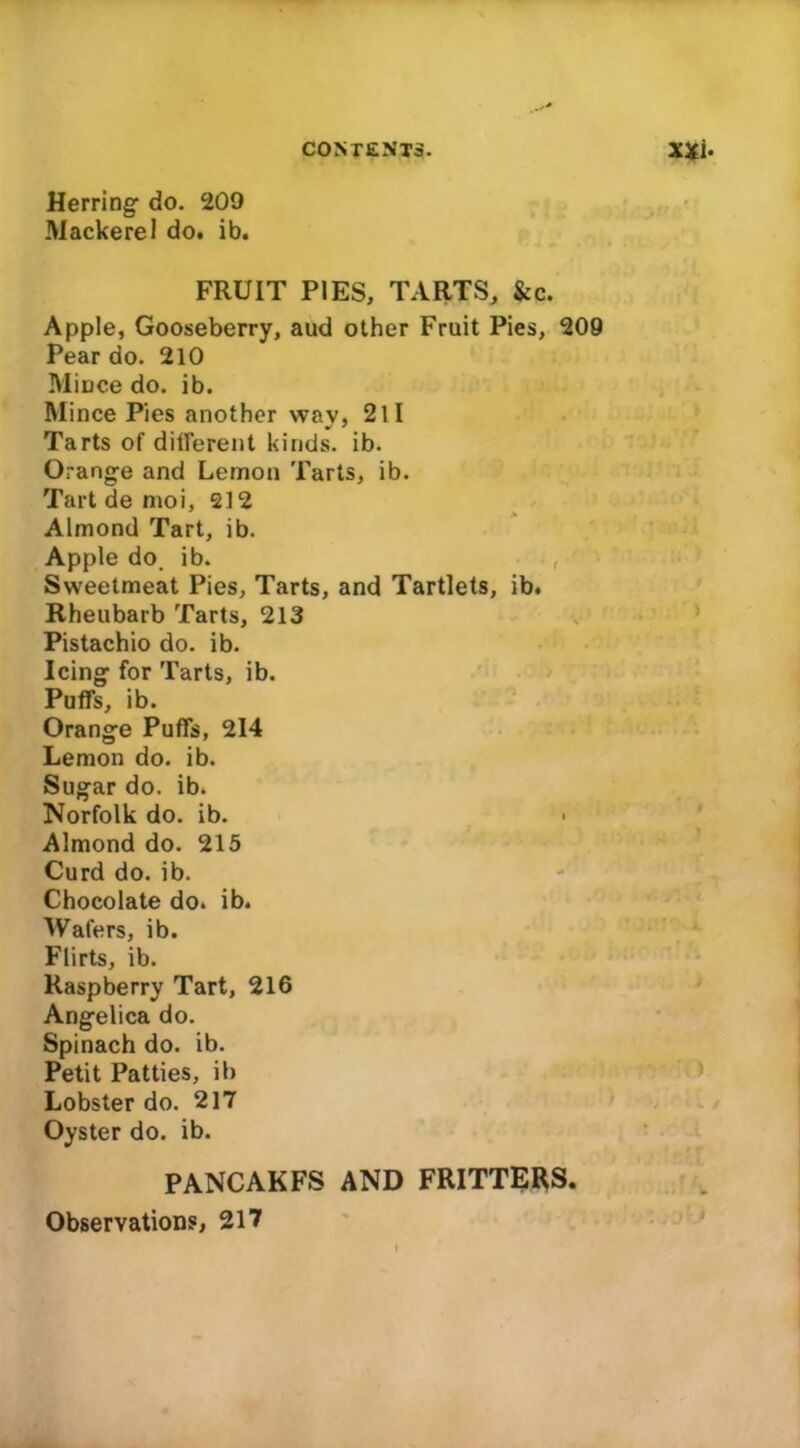 Herring- do. 209 Mackerel do. ib. FRUIT PIES, TARTS, &c. Apple, Gooseberry, aud other Fruit Pies, 209 Pear do. 210 Mince do. ib. Mince Pies another wav, 211 Tarts of different kinds, ib. Orange and Lemon Tarts, ib. Tart de moi, 212 Almond Tart, ib. Apple do. ib. Sweetmeat Pies, Tarts, and Tartlets, ib. Rheubarb Tarts, 213 Pistachio do. ib. Icing for Tarts, ib. Puffs, ib. Orange Puffs, 214 Lemon do. ib. Sugar do. ib. Norfolk do. ib. Almond do. 215 Curd do. ib. Chocolate do. ib. Wafers, ib. Flirts, ib. Raspberry Tart, 216 Angelica do. Spinach do. ib. Petit Patties, ib Lobster do. 217 Oyster do. ib. PANCAKFS AND FRITTERS. Observations, 217