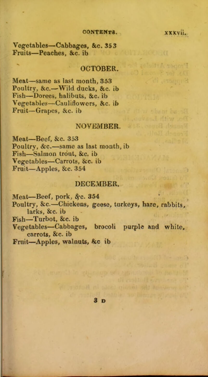 Vegetables—Cabbages, &c. 353 Fruits—Peaches, 8cc. ib OCTOBER. Meat—same as last month, 353 Poultry, &c.—’Wild ducks, &c. ib Fish—Dorees, halibuts, &c. ib Vegetables—Cauliflowers, &c. ib Fruit—Grapes, See. ib NOVEMBER. Meat—Beef, &c. 353 Poultry, &c.—same as last month, ib Fish—Salmon trout, &c. ib Vegetables—Carrots, &c. ib Fruit—Apples, &c. 354 i DECEMBER. Meat—Beef, pork, ^c. 354 Poultry, &c.—Chickens, geese, turkeys, hare, rabbits, larks, &c. ib Fish—Turbot, &c. ib Vegetables—Cabbages, brocoli purple and white, carrots, &c. ib Fruit—Apples, walnuts, &c ib