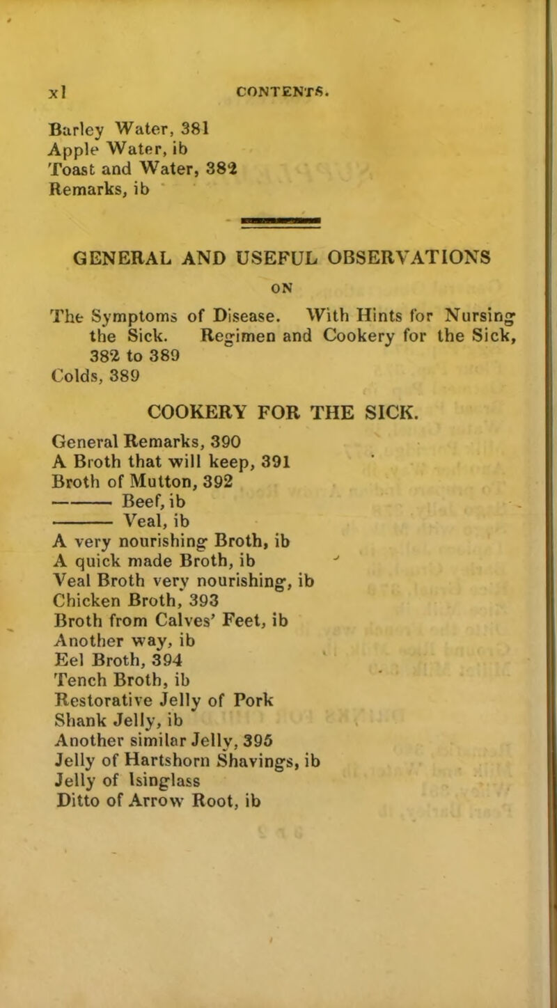 Burley Water, 381 Apple Water, ib Toast and Water, 382 Remarks, ib GENERAL AND USEFUL OBSERVATIONS ON The Symptoms of Disease. With Hints for Nursing1 the Sick. Regimen and Cookery for the Sick, 382 to 389 Colds, 389 COOKERY FOR THE SICK. General Remarks, 390 A Broth that will keep, 391 Broth of Mutton, 392 Beef, ib Veal, ib A very nourishing Broth, ib A quick made Broth, ib Veal Broth very nourishing, ib Chicken Broth, 393 Broth from Calves’ Feet, ib Another way, ib Eel Broth, 394 Tench Broth, ib Restorative Jelly of Pork Shank Jelly, ib Another similar Jelly, 395 Jelly of Hartshorn Shavings, ib Jelly of Isinglass Ditto of Arrow Root, ib