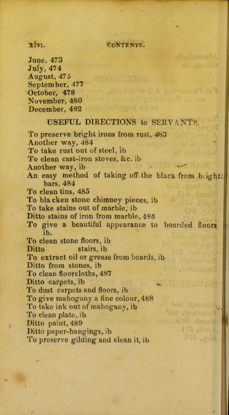 To preserve bright irons from rust, 4S3 Another way, 484 To take rust out of steel, ib To clean cast-iron stoves, &c. ib Another way, ib ' An easy method of taking off the black from blight: bars, 484 To clean tins, 485 To blacken stone chimney pieces, ib To take stains out of marble, ib Ditto stains of iron from marble, 486 To give a beautiful appearance to boarded floors ib. To clean stone floors, ib Ditto stairs, ib To extract oil or grease from boards, ib Ditto from stones, ib To clean floorcloths, 487 Ditto carpets, ib % To dust carpets and floors, ib To give mahogany a line colour, 488 To take ink out of mahogany, ib To clean plate, ib Ditto paint, 489 Ditto paper-hangings, ib To preserve gilding and clean it, ib June, 473 July, 474 August, 475 September, 477 October, 478 November, 480 December, 482 USEFUL DIRECTIONS to SERVANTS.