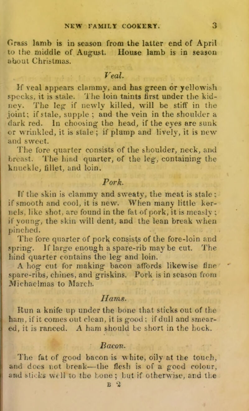 Crass lamb is in season from the latter end of April to the middle of August. House lamb is in season about Christmas. Veal. If veal appears clammy, and has green or yellowish specks, it is stale. The loin taints first under the kid- ney. The leg if newly killed, will be stiff in the joint; if stale, supple ; and the vein in the shoulder a dark red. In choosing the head, if the eyes are sunk or wrinkled, it is stale ; if plump and lively, it is new and sweet. The fore quarter consists of the shoulder, neck, and breast. The hind quarter, of the leg, containing the knuckle, fillet, and loin. Pork. If the skin is clammy and sweaty, the meat is stale; if smooth and cool, it is new. When many little ker- nels, like shot, are found in the fat of pork, it is measly ; if young, the skin will dent, and the lean break when pinched. The fore quarter of pork consists of the fore-loin and spring. If large enough a spare-rib maybe cut. The hind quarter contains the leg and loin. A hog cut for making bacon affords likewise fine spare-ribs, chines, and griskins. Pork is in season from Michaelmas to March. Hams. Run a knife up under the bone that sticks out of the ham, if it comes out clean, it is good : if dull and smear- ed, it is ranced. A ham should be short in the hock. Bacon. The fat of good bacon is white, oily at the touch, and does not break—the flesh is of a good colour, and slicks well to the bone; but if otherwise, and the c 2