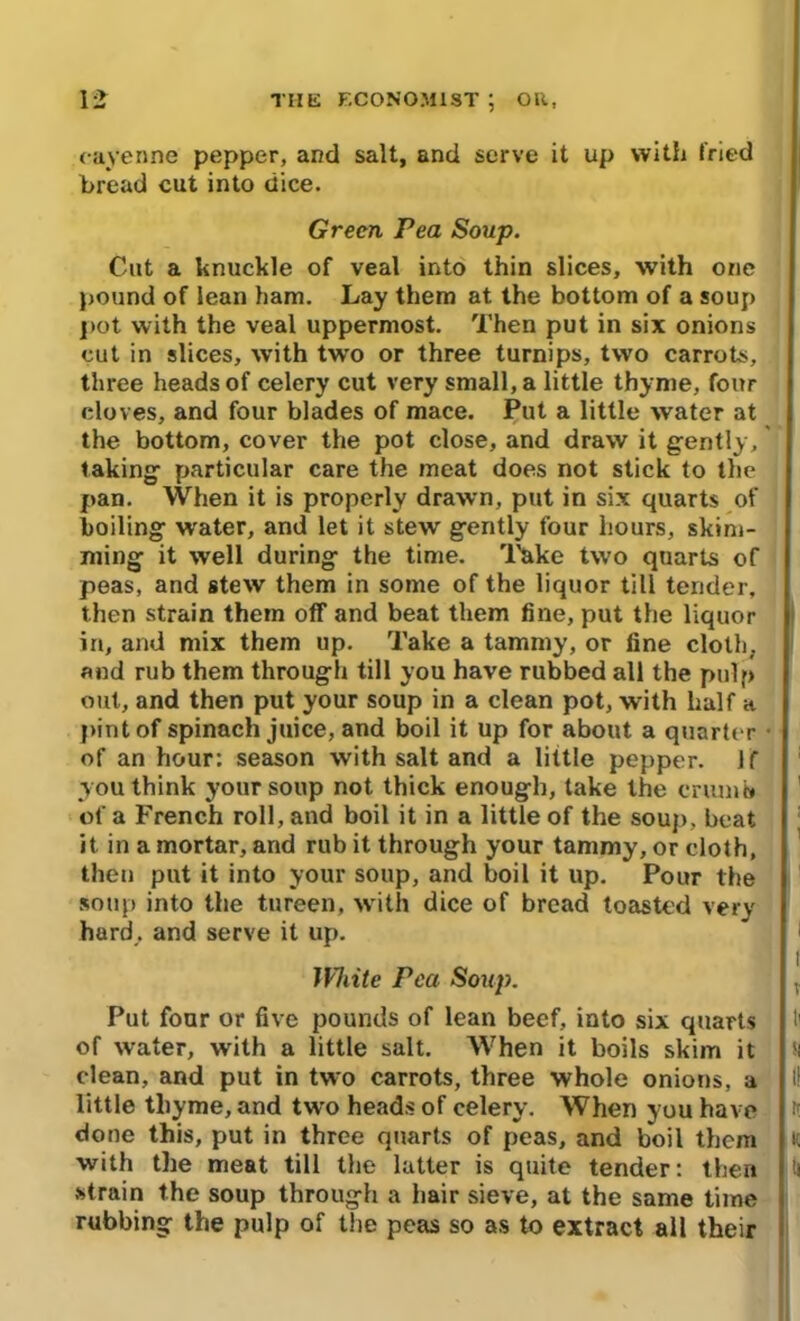 cayenne pepper, and salt, and serve it up with fried bread cut into dice. Green Pea Soup. Cut a knuckle of veal into thin slices, with one pound of lean ham. Lay them at the bottom of a soup pot with the veal uppermost. Then put in six onions cut in slices, with two or three turnips, two carrots, three heads of celery cut very small, a little thyme, four cloves, and four blades of mace. Put a little water at the bottom, cover the pot close, and draw it gently,' taking particular care the meat does not stick to the pan. When it is properly drawn, put in six quarts of boiling water, and let it stew gently four hours, skim- ming it well during the time. Take two quarts of peas, and stew them in some of the liquor till tender, then strain them off and beat them fine, put the liquor in, and mix them up. Take a tammy, or fine cloth, and rub them through till you have rubbed all the pulp out, and then put your soup in a clean pot, with half a pint of spinach juice, and boil it up for about a quarter of an hour: season with salt and a little pepper. Jf you think your soup not thick enough, take the crumb of a French roll, and boil it in a little of the soup, beat it in a mortar, and rub it through your tammy, or cloth, then put it into your soup, and boil it up. Pour the soup into the tureen, with dice of bread toasted very hard,, and serve it up. White Pea Soup. Put four or five pounds of lean beef, into six quarts of water, with a little salt. When it boils skim it clean, and put in two carrots, three whole onions, a little thyme, and two heads of celery. When you have done this, put in three quarts of peas, and boil them with the meat till the latter is quite tender: then strain the soup through a hair sieve, at the same time rubbing the pulp of the peas so as to extract all their