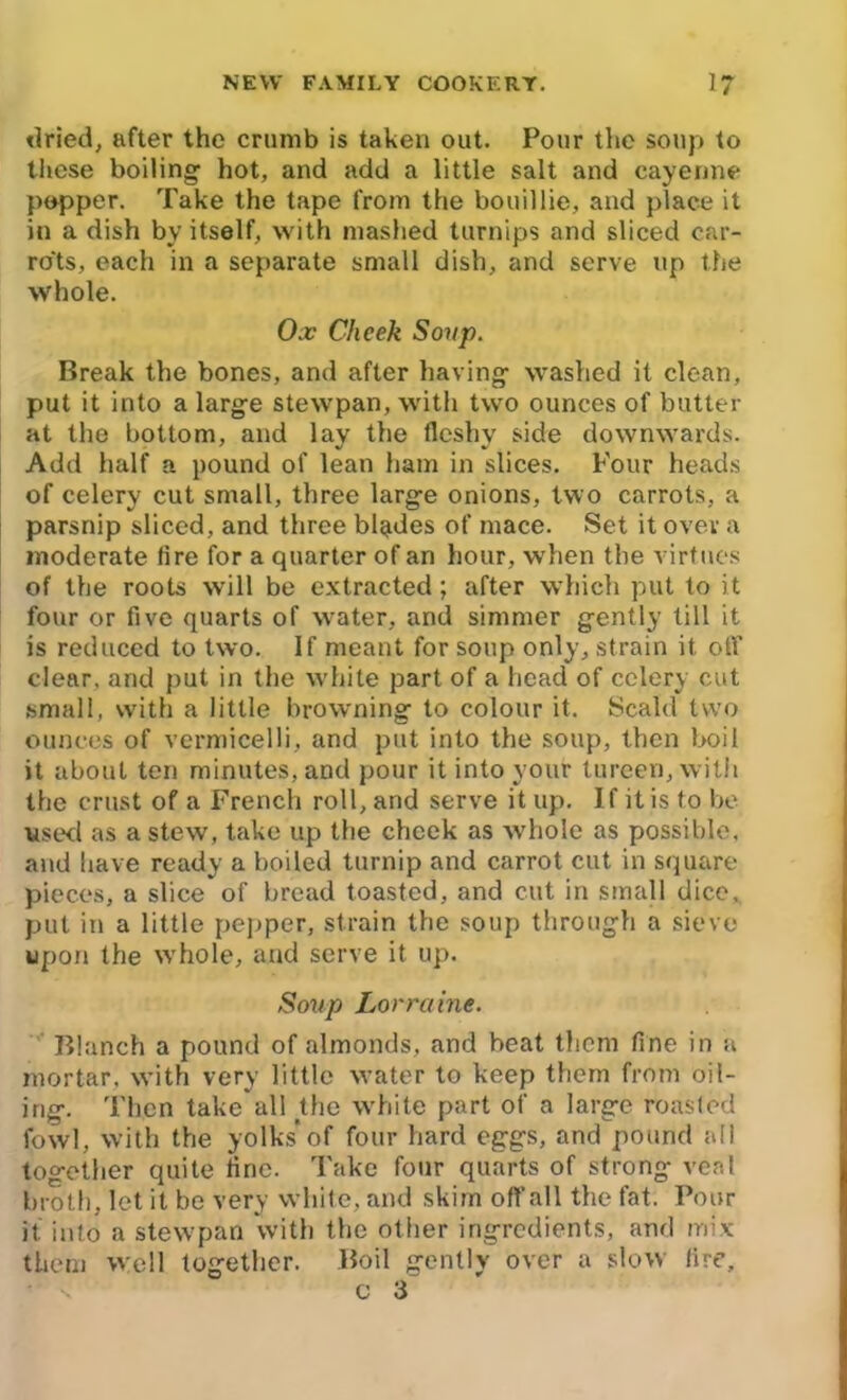 dried, after the crumb is taken out. Pour the soup to these boiling hot, and add a little salt and cayenne popper. Take the tape from the bouillie, and place it in a dish by itself, with mashed turnips and sliced car- rots, each in a separate small dish, and serve up the whole. Ox Cheek Soup. Break the bones, and after having washed it clean, put it into a large stewpan, with two ounces of butter at the bottom, and lay the fleshy side downwards. Add half a pound of lean ham in slices. Four heads of celery cut small, three large onions, two carrots, a parsnip sliced, and three bigules of mace. Set it over a moderate lire for a quarter of an hour, when the virtues of the roots will be extracted; after which put to it four or five quarts of water, and simmer gently till it is reduced to two. If meant for soup only, strain it off clear, and put in the white part of a head of celery cut small, with a little browning to colour it. Scald two ounces of vermicelli, and put into the soup, then boil it about ten minutes, and pour it into your tureen, with the crust of a French roll, and serve it up. If it is to be used as a stew, take up the cheek as whole as possible, and have ready a boiled turnip and carrot cut in square pieces, a slice of bread toasted, and cut in small dice, put in a little pepper, strain the soup through a sieve upon the whole, and serve it up. Soup Lorraine. Blanch a pound of almonds, and beat them fine in a mortar, with very little water to keep them from oil- ing. Then take all the white part of a large roasted fowl, with the yolks'of four hard eggs, and pound all together quite line. Take four quarts of strong veal broth, let it be very white, and skim off all the fat. Pour it into a stewpan with the other ingredients, and mix them well together. Boil gently over a slow lire, c 3