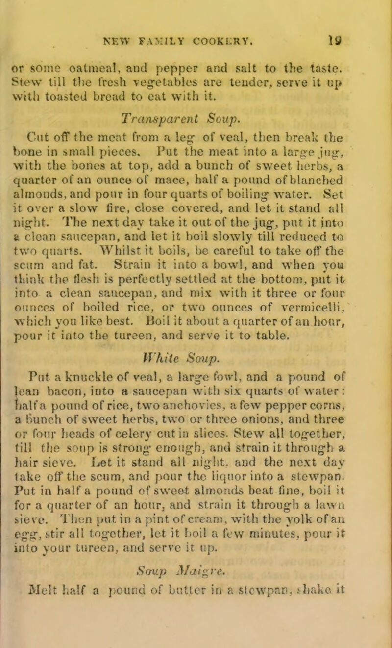 or some oatmeal, and pepper and salt to the taste. Stew till the fresh vegetables are tender, serve it up with toasted bread to eat with it. Transparent Soup. Cut off the moat from a leg of veal, then break the bone in small pieces. Put the meat into a large jug, with the bones at top, add a bunch of sweet herbs, a quarter of an ounce of mace, half a pound of blanched almonds, and pour in four quarts of boiling water. Set it over a slow tire, close covered, and let it stand all night. The next day take it out of the jug, put it into a clean saucepan, and let it boil slowly till reduced to two quarts. Whilst it boils, be careful to take off the scum and fat. Strain it into a bowl, and when you think the flesh is perfectly settled at the bottom, put it into a clean saucepan, and mix with it three or four ounces of boiled rice, or two ounces of vermicelli, which you like best. Boil it about a quarter of an hour, pour it into the tureen, and serve it to table. While Soup. Put a knuckle of veal, a large fowl, and a pound of lean bacon, into a saucepan with six quarts of water: half a pound of rice, two anchovies, a few pepper corns, a bunch of sweet herbs, two or three onions, and three or four heads of celery cut in slices. Stew all together, fill the soup is strong enough, and strain it through a hair sieve. Let it stand all night, and the next day- fake off the scum, and pour the liquor into a stewpan. Put in half a pound of sweet almonds beat fine, boil it for a quarter of an hour, and strain it through a lawn sieve. Then put iri a pint of cream, with the yolk of an egg, stir all together, let it boil a few minutes, pour it info your tureen, and serve it up. Soup Maigve. Melt half a pound of butter in a slcwpan, shake, it