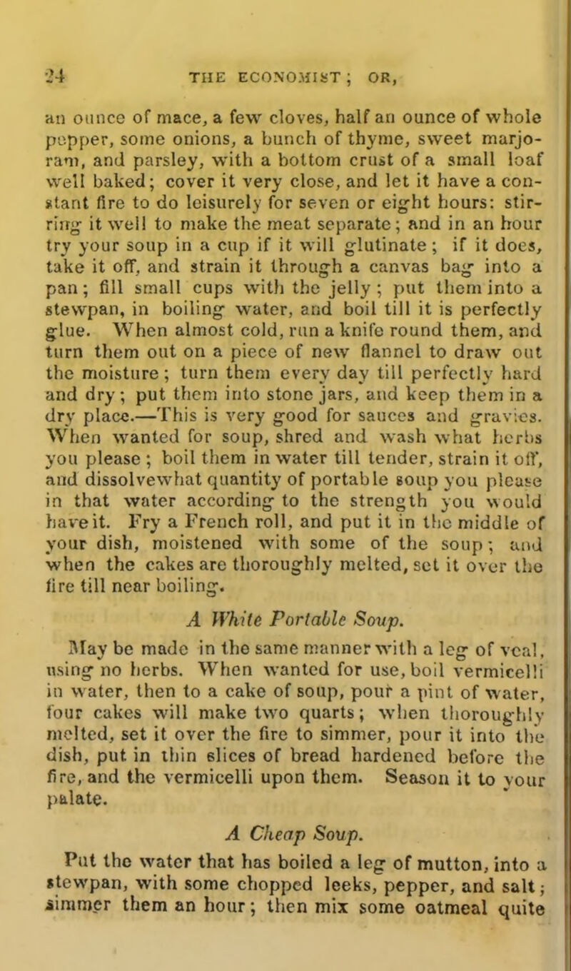 an ounce of mace, a few cloves, half an ounce of whole pepper, some onions, a bunch of thyme, sweet marjo- ram, and parsley, with a bottom crust of a small loaf well baked; cover it very close, and let it have a con- stant fire to do leisurely for seven or eight hours: stir- ring- it well to make the meat separate; and in an hour try your soup in a cup if it will glutinate; if it does, take it off, and strain it through a canvas bag- into a pan; fill small cups with the jelly ; put them into a stewpan, in boiling- water, and boil till it is perfectly glue. When almost cold, run a knife round them, and turn them out on a piece of new flannel to draw out the moisture; turn them every day till perfectly hard and dry; put them into stone jars, and keep them in a dry place.—This is very g-ood for sauces and gravies. When wanted for soup, shred and wash what herbs you please ; boil them in water till tender, strain it off, and dissolvewhat quantity of portable soup you please in that water according to the strength you would have it. Fry a French roll, and put it in the middle of your dish, moistened W'ith some of the soup; and when the cakes are thoroughly melted, set it over the fire till near boiling. A White Portable Soup. May be made in the same manner with a leg of veal, using no herbs. When wanted for use, boil vermicelli in w ater, then to a cake of soup, pour a pint of water, four cakes will make two quarts; when thoroughly melted, set it over the fire to simmer, pour it intothe dish, put in thin slices of bread hardened before the fire, and the vermicelli upon them. Season it to vour palate. A Cheap Soup. Put the w'ater that has boiled a leg of mutton, into a stew'pan, with some chopped leeks, pepper, and salt; simmer them an hour; then mix some oatmeal quite