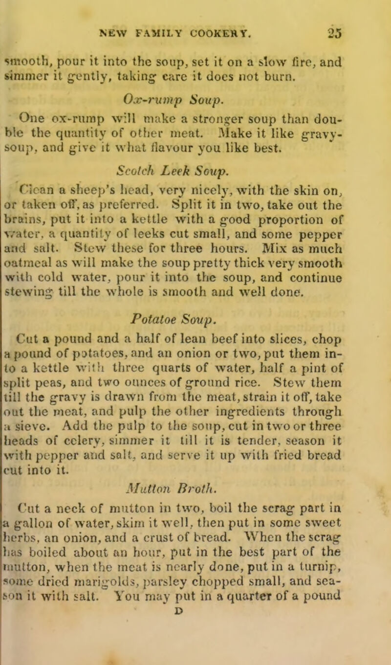 smooth, pour it into the soup, set it on a slow fire, and simmer it gently, taking care it does not burn. Ox-rump Soup. One ox-rump will make a stronger soup than dou- ble the quantity of other meat. Make it like gravy- soup, and give it what ilavour you like best. Scotch Leek Soxtp. Clean a sheep’s head, very nicely, with the skin on, or taken off, as preferred. Split it in two, take out the brains, put it into a kettle with a good proportion of water, a quantity of leeks cut small, and some pepper and salt. Stew these for three hours. Mix as much oatmeal as will make the soup pretty thick very smooth with cold water, pour it into the soup, and continue stewing till the whole is smooth and well done. Potaloe Soup. Cut a pound and a half of lean beef into slices, chop a pound of potatoes, and an onion or two, put them in- to a kettle with three quarts of water, half a pint of split peas, and two ounces of ground rice. Stew them till the gravy is drawn from the meat, strain it off, take out the meat, and pulp the other ingredients through a sieve. Add the pulp to the soup, cut in two or three heads of celery, simmer it till it is tender, season it with pepper and salt, and serve it up with fried bread cut into it. Mutton Broth. Cut a neck of mutton in two, boil the scrag part in a gallon of water, skim it well, then put in some sweet herbs, an onion, and a crust of bread. When the scrag has boiled about an hour, put in the best part of the mutton, when the meat is nearly done, put in a turnip, some dried marigolds, parsley chopped small, and sea- son it with salt. You may put in a quarter of a pound D