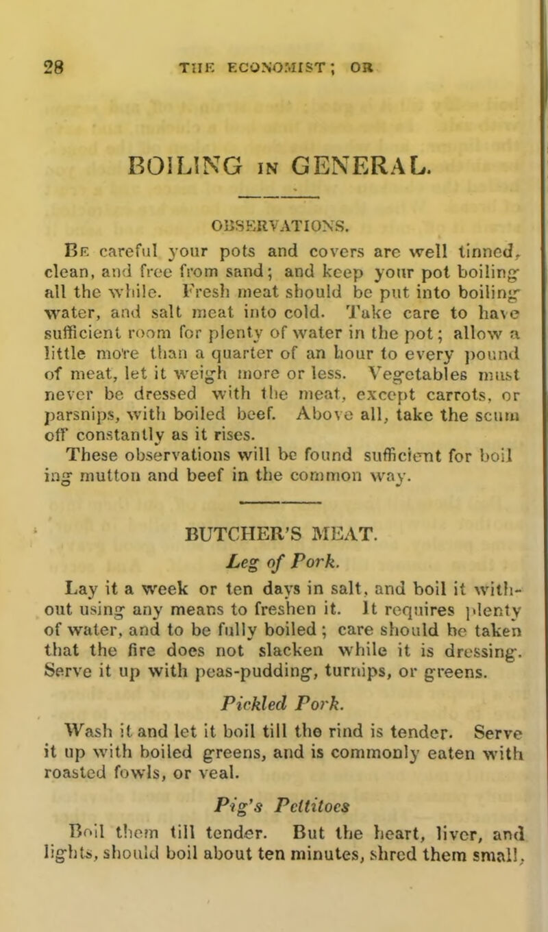 BOILING IN GENERAL. OBSERVATIONS. Be careful your pots and covers arc well tinned, clean, and free from sand; and keep your pot boiling: all the while. Fresh meat should be put into boiling’ water, and salt meat into cold. Take care to have sufficient room for plenty of water in the pot; allow a little more than a quarter of an hour to every pound of meat, let it weigh more or less. Vegetables must never be dressed with the meat, except carrots, or parsnips, with boiled beef. Above all, take the scum off constantly as it rises. These observations will be found sufficient for boil ing mutton and beef in the common way. BUTCHER’S MEAT. Leg of Pork. Lay it a week or ten days in salt, and boil it with- out using any means to freshen it. It requires plenty of water, and to be fully boiled ; care should be taken that the fire does not slacken wrhile it is dressing. Serve it up with peas-pudding, turnips, or greens. Pickled Pork. Wash it and let it boil till the rind is tender. Serve it up with boiled greens, and is commonly eaten with roasted fowls, or veal. Pig’s Pettitoes Boil them till tender. But the heart, liver, and lights, should boil about ten minutes, shred them small,