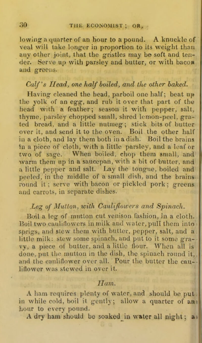 lowing' a quarter of an hour to a pound. A knuckle of veal will take longer in proportion to its weight than any other joint, that the gristles may be soft and ten- der. Serve up with parsley and butter, or with bacon and greens. Calf's Head, one half boiled, and the other baked. Having cleaned the head, parboil one half; beat up the yolk of an egg, and rub it over that part of the head with a feather; season it with pepper, salt, thyme, parsley chopped small, shred lemon-peel, gra- ted bread, and a little nutmeg; stick bits of butter over it, and send it to the oven. Boil the other half in a cloth, and lay them both in a dish. Boil the brains in a piece of cloth, with a little parsley, and a leaf or two of sage. When boiled, chop them small, and warm them up in a saucepan, with a bit of butter, and a little pepper and salt. Lay the tongue, boiled and peeled, in the middle of a small dish, and the brains round it; serve with bacon or pickled pork; greens and carrots, in separate dishes. .Leg of Mutton, with Cauliflowers and Spinach. Boil a leg of mutton cut venison fashion, in a cloth. Boil two cauliflowers in milk and water, pull them into sprigs, and stew them with butter, pepper, salt, and a little milk: stew some spinach, and put to it some gra- vy, a piece of butter, and a little Hour. When all is done, put the mutton in the dish, the spinach round it, and the cauliflower over all. Pour the butter the cau- liflower was stewed in over it. Ham. A ham requires plenty of water, and should be put in while cold, boil it gently; allow a quarter of an hour to every pound. A dry ham should be soaked in water all night; a